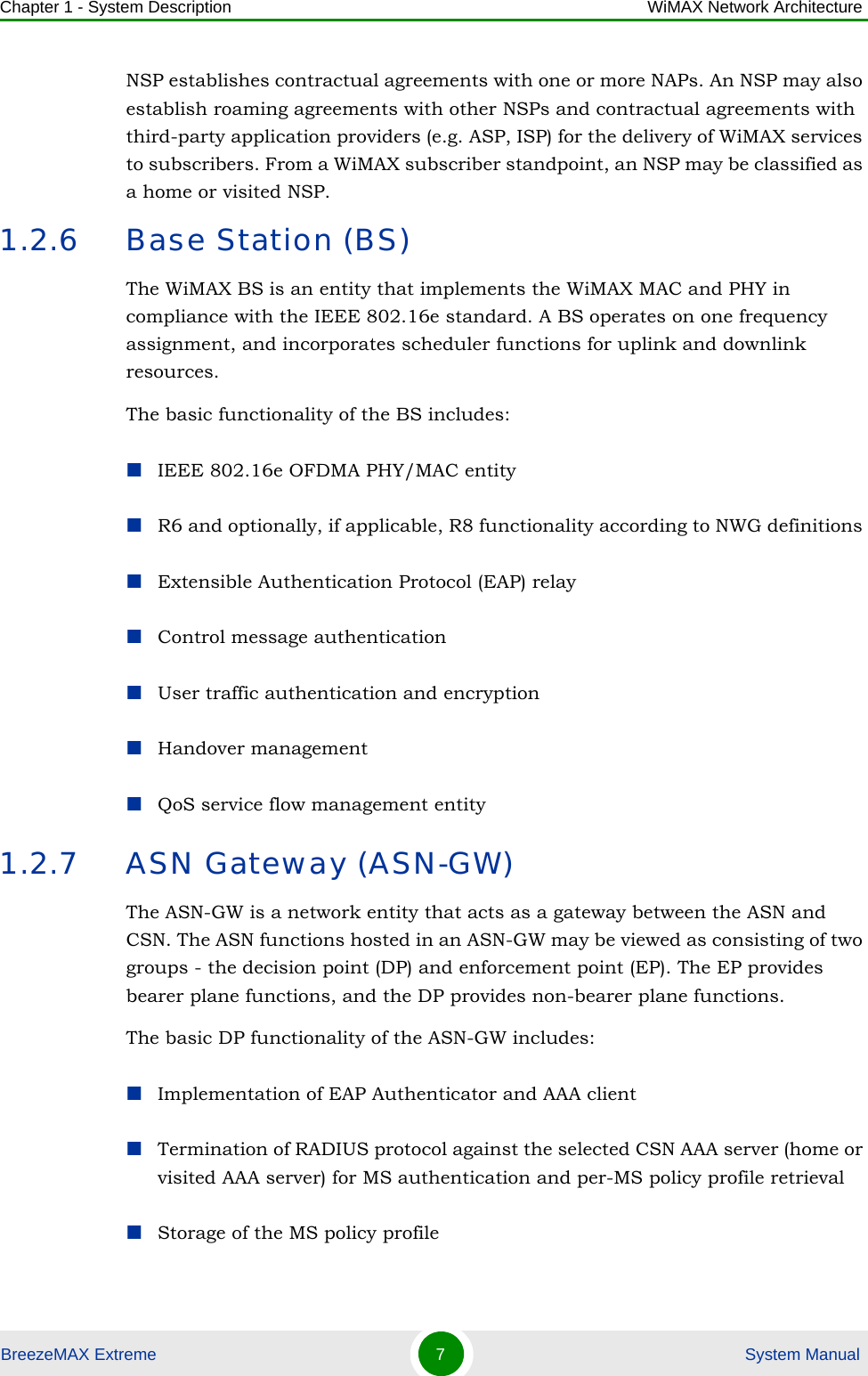 Chapter 1 - System Description WiMAX Network ArchitectureBreezeMAX Extreme 7 System ManualNSP establishes contractual agreements with one or more NAPs. An NSP may also establish roaming agreements with other NSPs and contractual agreements with third-party application providers (e.g. ASP, ISP) for the delivery of WiMAX services to subscribers. From a WiMAX subscriber standpoint, an NSP may be classified as a home or visited NSP.1.2.6 Base Station (BS)The WiMAX BS is an entity that implements the WiMAX MAC and PHY in compliance with the IEEE 802.16e standard. A BS operates on one frequency assignment, and incorporates scheduler functions for uplink and downlink resources.The basic functionality of the BS includes:IEEE 802.16e OFDMA PHY/MAC entityR6 and optionally, if applicable, R8 functionality according to NWG definitions Extensible Authentication Protocol (EAP) relayControl message authenticationUser traffic authentication and encryptionHandover managementQoS service flow management entity1.2.7 ASN Gateway (ASN-GW)The ASN-GW is a network entity that acts as a gateway between the ASN and CSN. The ASN functions hosted in an ASN-GW may be viewed as consisting of two groups - the decision point (DP) and enforcement point (EP). The EP provides bearer plane functions, and the DP provides non-bearer plane functions.The basic DP functionality of the ASN-GW includes:Implementation of EAP Authenticator and AAA clientTermination of RADIUS protocol against the selected CSN AAA server (home or visited AAA server) for MS authentication and per-MS policy profile retrieval Storage of the MS policy profile