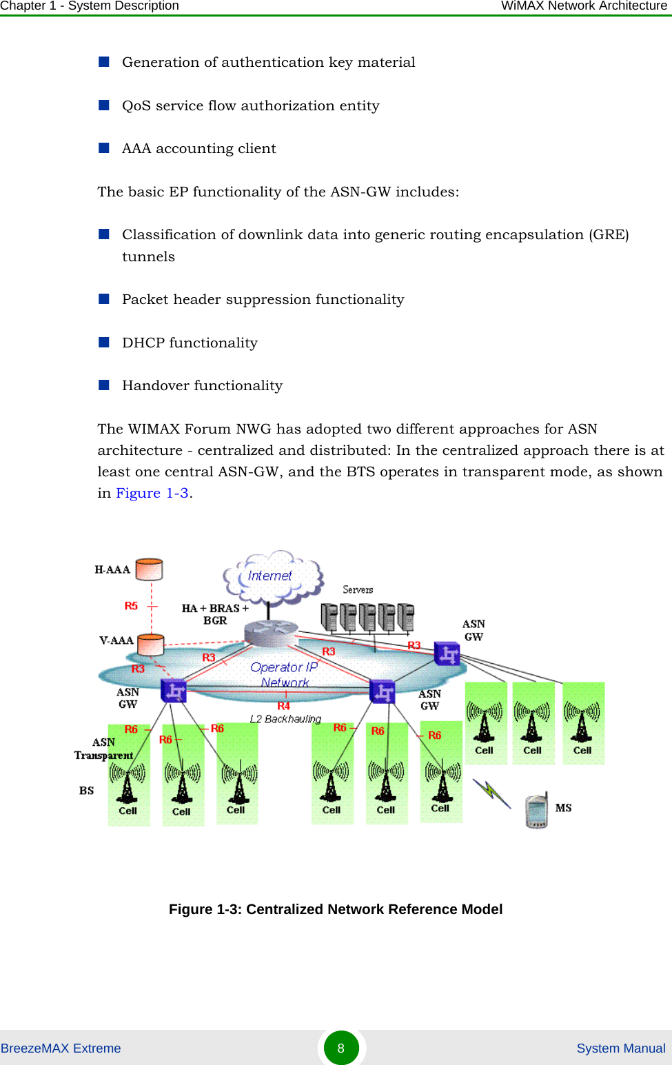 Chapter 1 - System Description WiMAX Network ArchitectureBreezeMAX Extreme 8 System ManualGeneration of authentication key materialQoS service flow authorization entityAAA accounting clientThe basic EP functionality of the ASN-GW includes:Classification of downlink data into generic routing encapsulation (GRE) tunnelsPacket header suppression functionalityDHCP functionalityHandover functionalityThe WIMAX Forum NWG has adopted two different approaches for ASN architecture - centralized and distributed: In the centralized approach there is at least one central ASN-GW, and the BTS operates in transparent mode, as shown in Figure 1-3. Figure 1-3: Centralized Network Reference Model