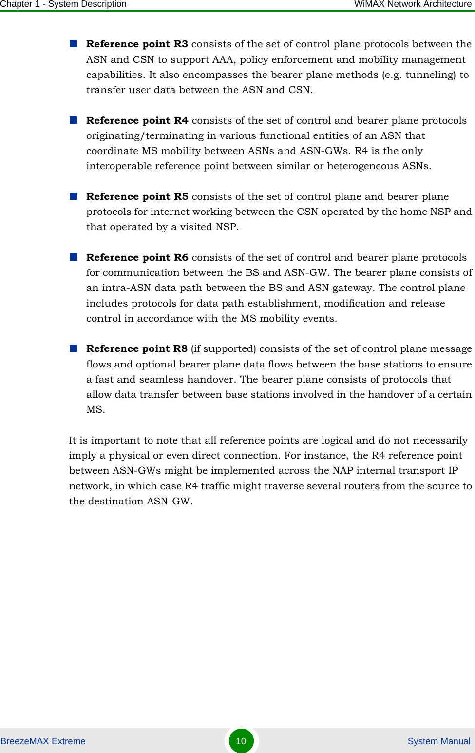 Chapter 1 - System Description WiMAX Network ArchitectureBreezeMAX Extreme 10  System ManualReference point R3 consists of the set of control plane protocols between the ASN and CSN to support AAA, policy enforcement and mobility management capabilities. It also encompasses the bearer plane methods (e.g. tunneling) to transfer user data between the ASN and CSN.Reference point R4 consists of the set of control and bearer plane protocols originating/terminating in various functional entities of an ASN that coordinate MS mobility between ASNs and ASN-GWs. R4 is the only interoperable reference point between similar or heterogeneous ASNs.Reference point R5 consists of the set of control plane and bearer plane protocols for internet working between the CSN operated by the home NSP and that operated by a visited NSP.Reference point R6 consists of the set of control and bearer plane protocols for communication between the BS and ASN-GW. The bearer plane consists of an intra-ASN data path between the BS and ASN gateway. The control plane includes protocols for data path establishment, modification and release control in accordance with the MS mobility events.Reference point R8 (if supported) consists of the set of control plane message flows and optional bearer plane data flows between the base stations to ensure a fast and seamless handover. The bearer plane consists of protocols that allow data transfer between base stations involved in the handover of a certain MS. It is important to note that all reference points are logical and do not necessarily imply a physical or even direct connection. For instance, the R4 reference point between ASN-GWs might be implemented across the NAP internal transport IP network, in which case R4 traffic might traverse several routers from the source to the destination ASN-GW.