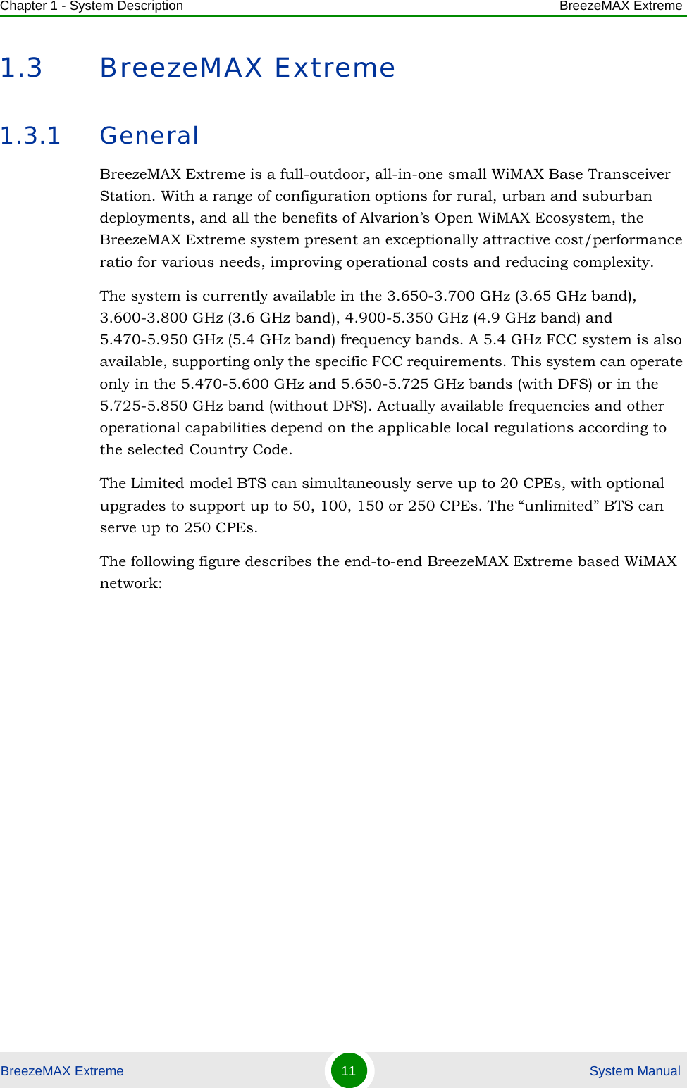 Chapter 1 - System Description BreezeMAX ExtremeBreezeMAX Extreme 11  System Manual1.3 BreezeMAX Extreme1.3.1 GeneralBreezeMAX Extreme is a full-outdoor, all-in-one small WiMAX Base Transceiver Station. With a range of configuration options for rural, urban and suburban deployments, and all the benefits of Alvarion’s Open WiMAX Ecosystem, the BreezeMAX Extreme system present an exceptionally attractive cost/performance ratio for various needs, improving operational costs and reducing complexity.The system is currently available in the 3.650-3.700 GHz (3.65 GHz band), 3.600-3.800 GHz (3.6 GHz band), 4.900-5.350 GHz (4.9 GHz band) and 5.470-5.950 GHz (5.4 GHz band) frequency bands. A 5.4 GHz FCC system is also available, supporting only the specific FCC requirements. This system can operate only in the 5.470-5.600 GHz and 5.650-5.725 GHz bands (with DFS) or in the 5.725-5.850 GHz band (without DFS). Actually available frequencies and other operational capabilities depend on the applicable local regulations according to the selected Country Code.The Limited model BTS can simultaneously serve up to 20 CPEs, with optional upgrades to support up to 50, 100, 150 or 250 CPEs. The “unlimited” BTS can serve up to 250 CPEs.The following figure describes the end-to-end BreezeMAX Extreme based WiMAX network: