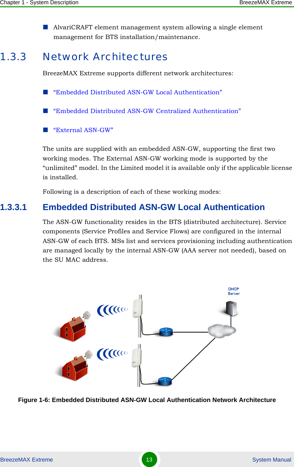 Chapter 1 - System Description BreezeMAX ExtremeBreezeMAX Extreme 13  System ManualAlvariCRAFT element management system allowing a single element management for BTS installation/maintenance.1.3.3 Network ArchitecturesBreezeMAX Extreme supports different network architectures:“Embedded Distributed ASN-GW Local Authentication”“Embedded Distributed ASN-GW Centralized Authentication”“External ASN-GW”The units are supplied with an embedded ASN-GW, supporting the first two working modes. The External ASN-GW working mode is supported by the “unlimited” model. In the Limited model it is available only if the applicable license is installed.Following is a description of each of these working modes:1.3.3.1 Embedded Distributed ASN-GW Local AuthenticationThe ASN-GW functionality resides in the BTS (distributed architecture). Service components (Service Profiles and Service Flows) are configured in the internal ASN-GW of each BTS. MSs list and services provisioning including authentication are managed locally by the internal ASN-GW (AAA server not needed), based on the SU MAC address.Figure 1-6: Embedded Distributed ASN-GW Local Authentication Network Architecture