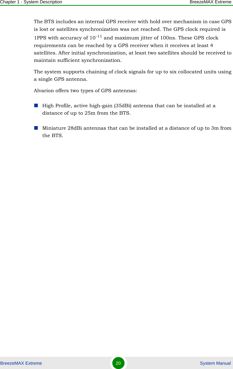 Chapter 1 - System Description BreezeMAX ExtremeBreezeMAX Extreme 20  System ManualThe BTS includes an internal GPS receiver with hold over mechanism in case GPS is lost or satellites synchronization was not reached. The GPS clock required is 1PPS with accuracy of 10-11 and maximum jitter of 100ns. These GPS clock requirements can be reached by a GPS receiver when it receives at least 4 satellites. After initial synchronization, at least two satellites should be received to maintain sufficient synchronization.The system supports chaining of clock signals for up to six collocated units using a single GPS antenna.Alvarion offers two types of GPS antennas:High Profile, active high-gain (35dBi) antenna that can be installed at a distance of up to 25m from the BTS.Miniature 28dBi antennas that can be installed at a distance of up to 3m from the BTS.