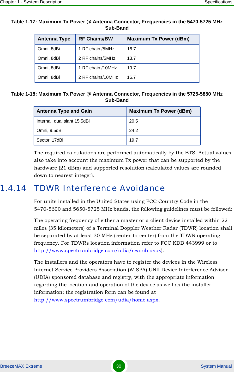 Chapter 1 - System Description SpecificationsBreezeMAX Extreme 30  System ManualThe required calculations are performed automatically by the BTS. Actual values also take into account the maximum Tx power that can be supported by the hardware (21 dBm) and supported resolution (calculated values are rounded down to nearest integer).1.4.14 TDWR Interference AvoidanceFor units installed in the United States using FCC Country Code in the 5470-5600 and 5650-5725 MHz bands, the following guidelines must be followed: The operating frequency of either a master or a client device installed within 22 miles (35 kilometers) of a Terminal Doppler Weather Radar (TDWR) location shall be separated by at least 30 MHz (center-to-center) from the TDWR operating frequency. For TDWRs location information refer to FCC KDB 443999 or to http://www.spectrumbridge.com/udia/search.aspx).The installers and the operators have to register the devices in the Wireless Internet Service Providers Association (WISPA) UNII Device Interference Advisor (UDIA) sponsored database and registry, with the appropriate information regarding the location and operation of the device as well as the installer information; the registration form can be found at http://www.spectrumbridge.com/udia/home.aspx.Omni, 8dBi 1 RF chain /5MHz 16.7Omni, 8dBi 2 RF chains/5MHz 13.7Omni, 8dBi 1 RF chain /10MHz 19.7Omni, 8dBi 2 RF chains/10MHz 16.7Table 1-18: Maximum Tx Power @ Antenna Connector, Frequencies in the 5725-5850 MHz Sub-BandAntenna Type and Gain Maximum Tx Power (dBm)Internal, dual slant 15.5dBi 20.5Omni, 9.5dBi 24.2Sector, 17dBi 19.7Table 1-17: Maximum Tx Power @ Antenna Connector, Frequencies in the 5470-5725 MHz Sub-BandAntenna Type RF Chains/BW Maximum Tx Power (dBm)