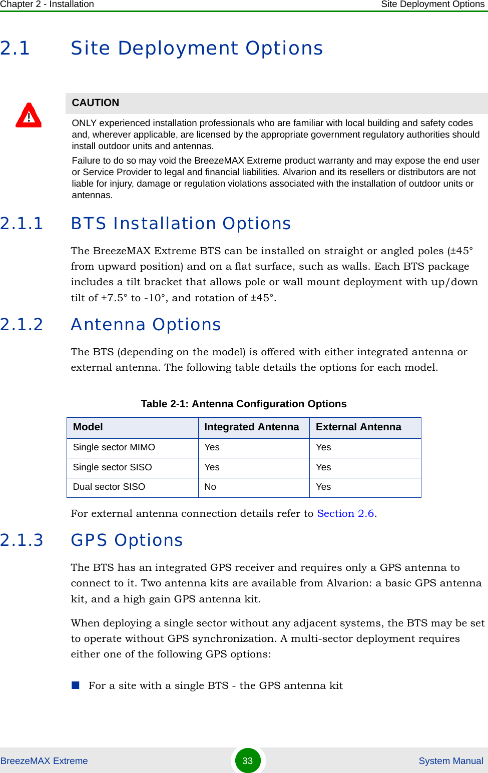 Chapter 2 - Installation Site Deployment OptionsBreezeMAX Extreme 33  System Manual2.1 Site Deployment Options2.1.1 BTS Installation OptionsThe BreezeMAX Extreme BTS can be installed on straight or angled poles (±45° from upward position) and on a flat surface, such as walls. Each BTS package includes a tilt bracket that allows pole or wall mount deployment with up/down tilt of +7.5° to -10°, and rotation of ±45°.2.1.2 Antenna OptionsThe BTS (depending on the model) is offered with either integrated antenna or external antenna. The following table details the options for each model.For external antenna connection details refer to Section 2.6.2.1.3 GPS OptionsThe BTS has an integrated GPS receiver and requires only a GPS antenna to connect to it. Two antenna kits are available from Alvarion: a basic GPS antenna kit, and a high gain GPS antenna kit. When deploying a single sector without any adjacent systems, the BTS may be set to operate without GPS synchronization. A multi-sector deployment requires either one of the following GPS options:For a site with a single BTS - the GPS antenna kit CAUTIONONLY experienced installation professionals who are familiar with local building and safety codes and, wherever applicable, are licensed by the appropriate government regulatory authorities should install outdoor units and antennas.Failure to do so may void the BreezeMAX Extreme product warranty and may expose the end user or Service Provider to legal and financial liabilities. Alvarion and its resellers or distributors are not liable for injury, damage or regulation violations associated with the installation of outdoor units or antennas.Table 2-1: Antenna Configuration OptionsModel Integrated Antenna External AntennaSingle sector MIMO Yes YesSingle sector SISO Yes YesDual sector SISO No Yes