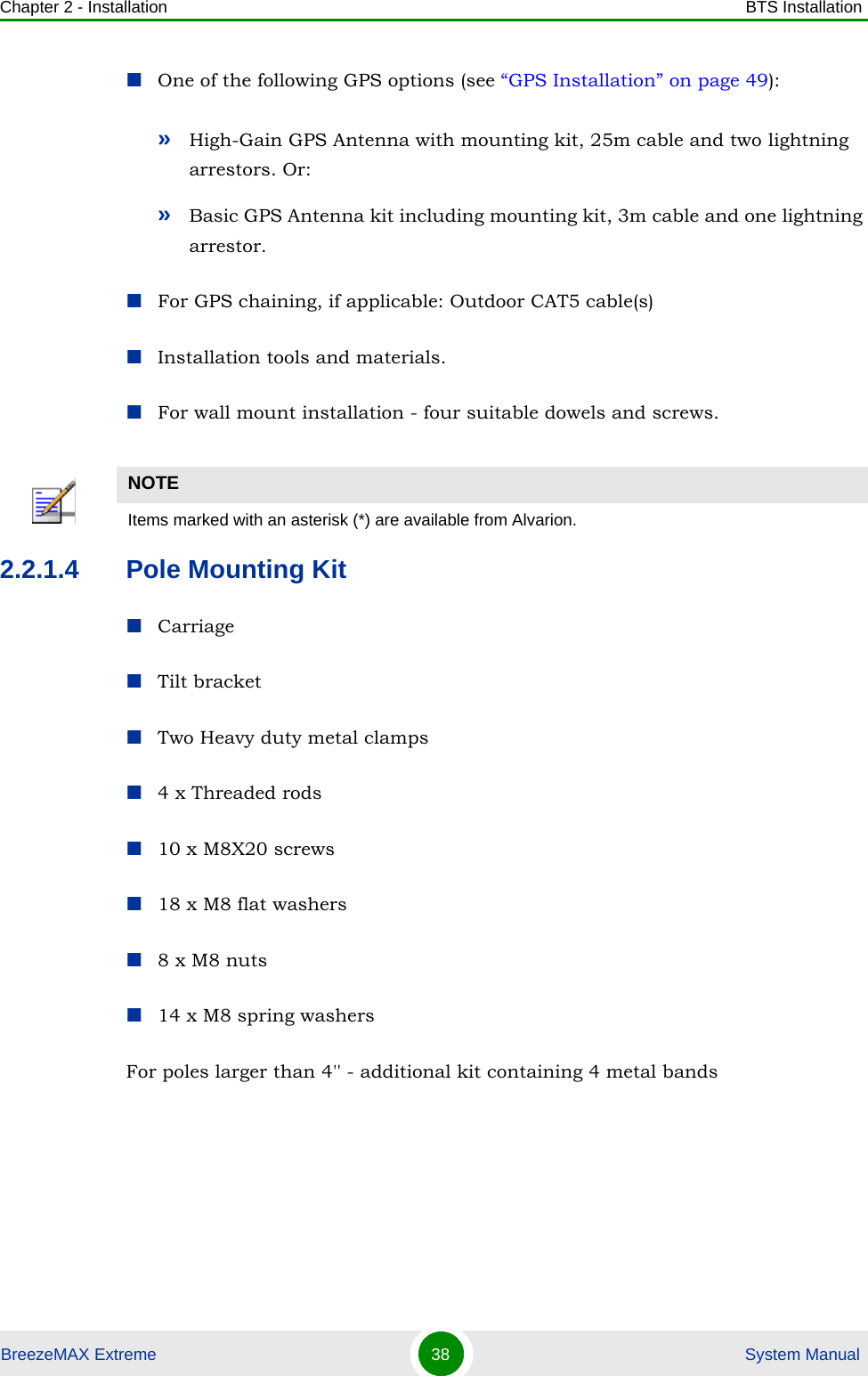 Chapter 2 - Installation BTS InstallationBreezeMAX Extreme 38  System ManualOne of the following GPS options (see “GPS Installation” on page 49):»High-Gain GPS Antenna with mounting kit, 25m cable and two lightning arrestors. Or:»Basic GPS Antenna kit including mounting kit, 3m cable and one lightning arrestor.For GPS chaining, if applicable: Outdoor CAT5 cable(s)Installation tools and materials. For wall mount installation - four suitable dowels and screws. 2.2.1.4 Pole Mounting KitCarriageTilt bracketTwo Heavy duty metal clamps4 x Threaded rods10 x M8X20 screws18 x M8 flat washers8 x M8 nuts14 x M8 spring washersFor poles larger than 4&apos;&apos; - additional kit containing 4 metal bandsNOTEItems marked with an asterisk (*) are available from Alvarion.