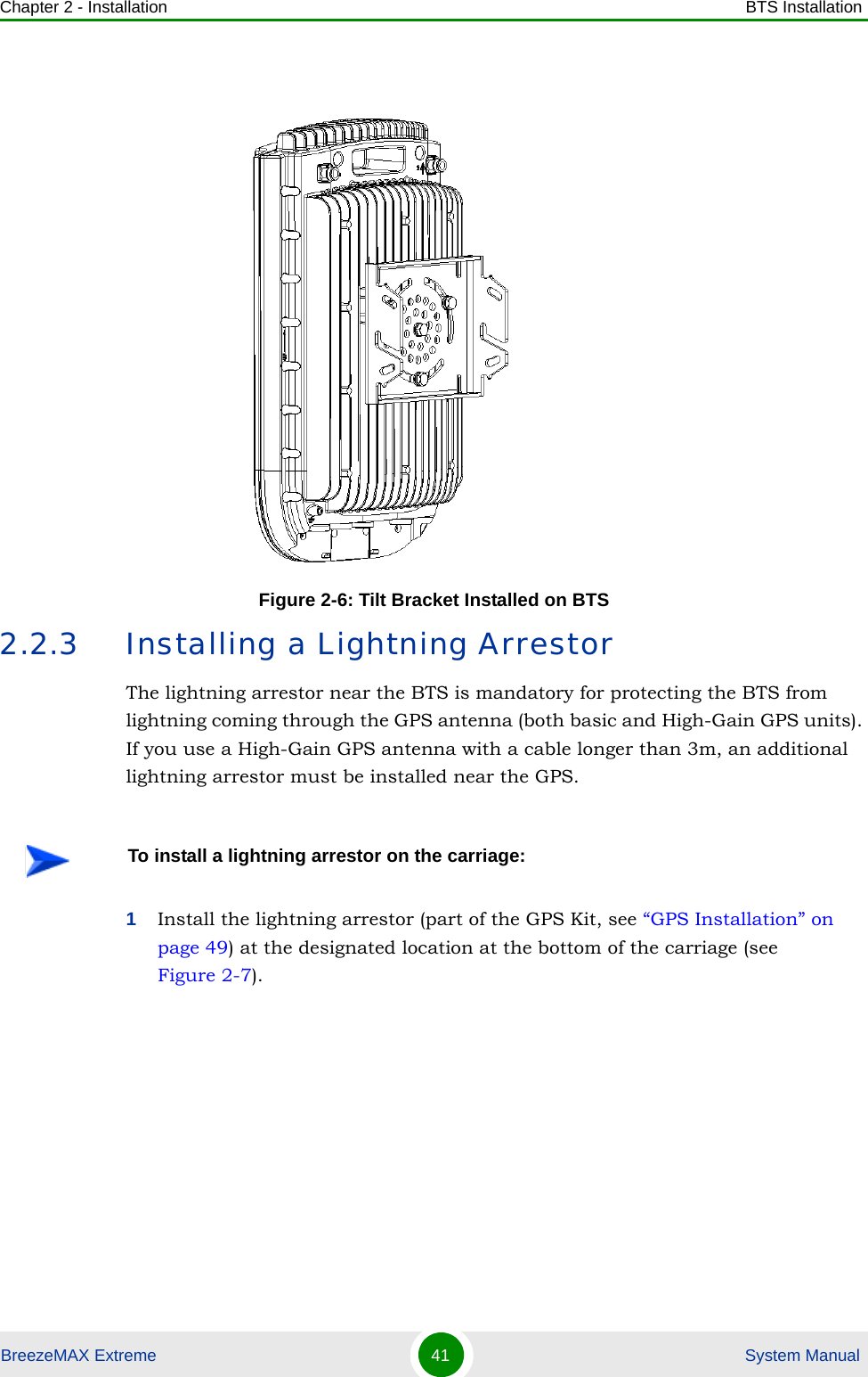 Chapter 2 - Installation BTS InstallationBreezeMAX Extreme 41  System Manual2.2.3 Installing a Lightning ArrestorThe lightning arrestor near the BTS is mandatory for protecting the BTS from lightning coming through the GPS antenna (both basic and High-Gain GPS units). If you use a High-Gain GPS antenna with a cable longer than 3m, an additional lightning arrestor must be installed near the GPS.1Install the lightning arrestor (part of the GPS Kit, see “GPS Installation” on page 49) at the designated location at the bottom of the carriage (see Figure 2-7). Figure 2-6: Tilt Bracket Installed on BTSTo install a lightning arrestor on the carriage: