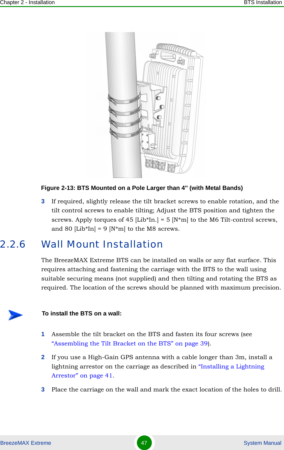 Chapter 2 - Installation BTS InstallationBreezeMAX Extreme 47  System Manual3If required, slightly release the tilt bracket screws to enable rotation, and the tilt control screws to enable tilting; Adjust the BTS position and tighten the screws. Apply torques of 45 [Lib*In.] = 5 [N*m] to the M6 Tilt-control screws, and 80 [Lib*In] = 9 [N*m] to the M8 screws.2.2.6 Wall Mount InstallationThe BreezeMAX Extreme BTS can be installed on walls or any flat surface. This requires attaching and fastening the carriage with the BTS to the wall using suitable securing means (not supplied) and then tilting and rotating the BTS as required. The location of the screws should be planned with maximum precision.1Assemble the tilt bracket on the BTS and fasten its four screws (see “Assembling the Tilt Bracket on the BTS” on page 39).2If you use a High-Gain GPS antenna with a cable longer than 3m, install a lightning arrestor on the carriage as described in “Installing a Lightning Arrestor” on page 41.3Place the carriage on the wall and mark the exact location of the holes to drill. Figure 2-13: BTS Mounted on a Pole Larger than 4&apos;&apos; (with Metal Bands)To install the BTS on a wall: