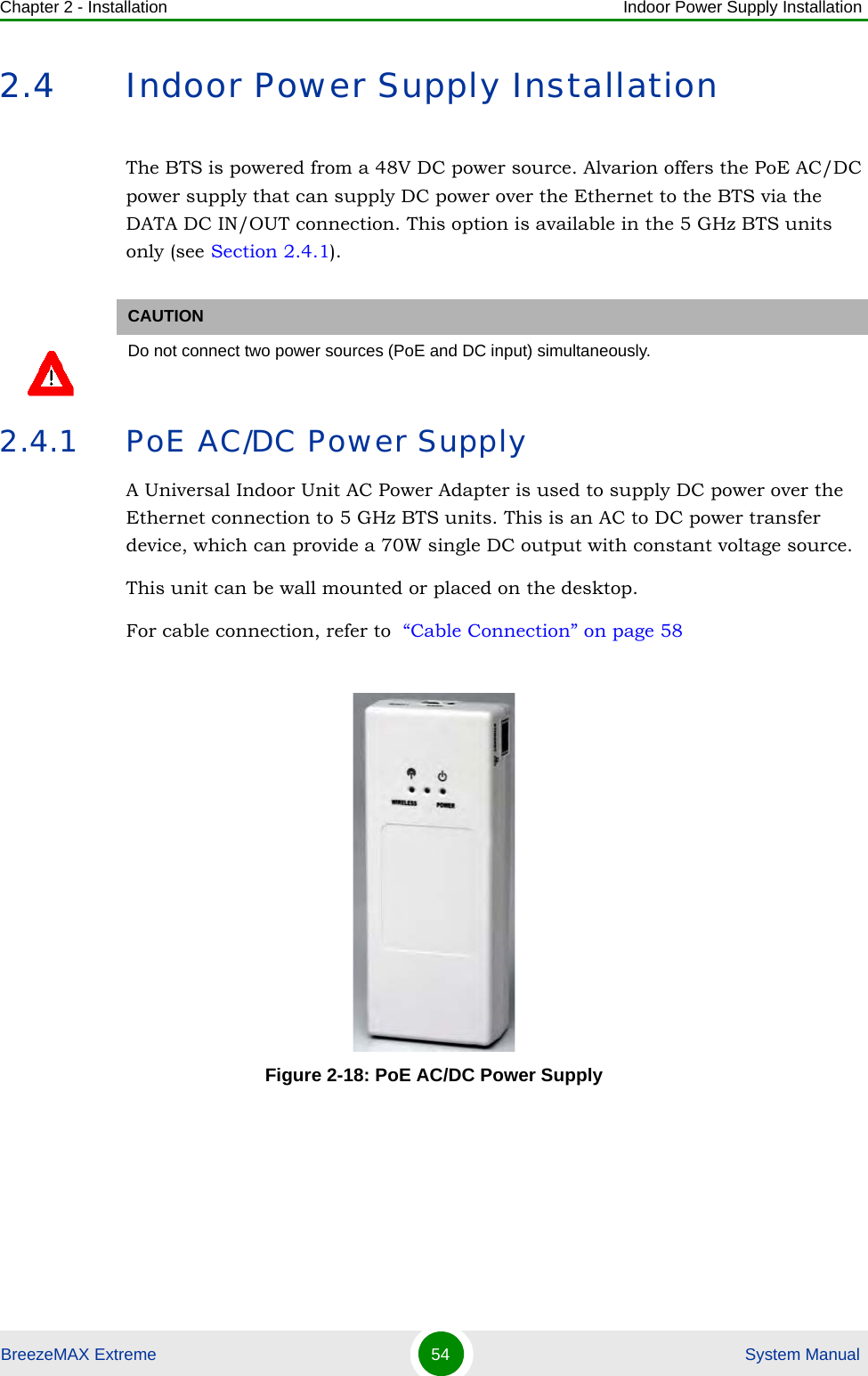 Chapter 2 - Installation Indoor Power Supply InstallationBreezeMAX Extreme 54  System Manual2.4 Indoor Power Supply InstallationThe BTS is powered from a 48V DC power source. Alvarion offers the PoE AC/DC power supply that can supply DC power over the Ethernet to the BTS via the DATA DC IN/OUT connection. This option is available in the 5 GHz BTS units only (see Section 2.4.1).2.4.1 PoE AC/DC Power SupplyA Universal Indoor Unit AC Power Adapter is used to supply DC power over the Ethernet connection to 5 GHz BTS units. This is an AC to DC power transfer device, which can provide a 70W single DC output with constant voltage source.This unit can be wall mounted or placed on the desktop.For cable connection, refer to  “Cable Connection” on page 58CAUTIONDo not connect two power sources (PoE and DC input) simultaneously. Figure 2-18: PoE AC/DC Power Supply