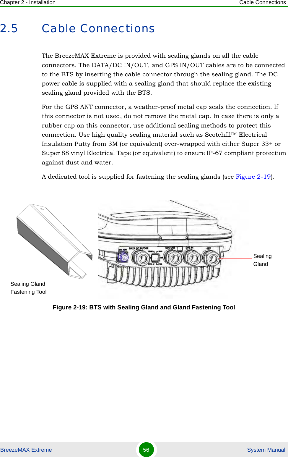 Chapter 2 - Installation Cable ConnectionsBreezeMAX Extreme 56  System Manual2.5 Cable ConnectionsThe BreezeMAX Extreme is provided with sealing glands on all the cable connectors. The DATA/DC IN/OUT, and GPS IN/OUT cables are to be connected to the BTS by inserting the cable connector through the sealing gland. The DC power cable is supplied with a sealing gland that should replace the existing sealing gland provided with the BTS. For the GPS ANT connector, a weather-proof metal cap seals the connection. If this connector is not used, do not remove the metal cap. In case there is only a rubber cap on this connector, use additional sealing methods to protect this connection. Use high quality sealing material such as Scotchfil™ Electrical Insulation Putty from 3M (or equivalent) over-wrapped with either Super 33+ or Super 88 vinyl Electrical Tape (or equivalent) to ensure IP-67 compliant protection against dust and water.A dedicated tool is supplied for fastening the sealing glands (see Figure 2-19).Figure 2-19: BTS with Sealing Gland and Gland Fastening Tool Sealing GlandSealing Gland Fastening Tool