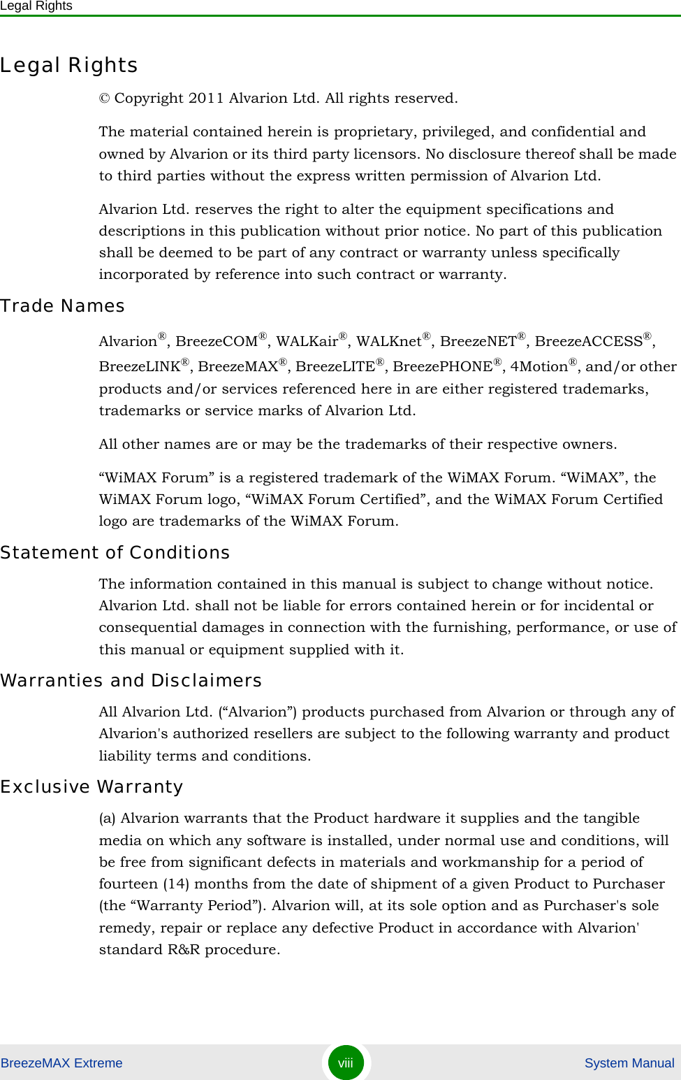 Legal RightsBreezeMAX Extreme viii  System ManualLegal Rights© Copyright 2011 Alvarion Ltd. All rights reserved.The material contained herein is proprietary, privileged, and confidential and owned by Alvarion or its third party licensors. No disclosure thereof shall be made to third parties without the express written permission of Alvarion Ltd.Alvarion Ltd. reserves the right to alter the equipment specifications and descriptions in this publication without prior notice. No part of this publication shall be deemed to be part of any contract or warranty unless specifically incorporated by reference into such contract or warranty.Trade NamesAlvarion®, BreezeCOM®, WALKair®, WALKnet®, BreezeNET®, BreezeACCESS®, BreezeLINK®, BreezeMAX®, BreezeLITE®, BreezePHONE®, 4Motion®, and/or other products and/or services referenced here in are either registered trademarks, trademarks or service marks of Alvarion Ltd.All other names are or may be the trademarks of their respective owners.“WiMAX Forum” is a registered trademark of the WiMAX Forum. “WiMAX”, the WiMAX Forum logo, “WiMAX Forum Certified”, and the WiMAX Forum Certified logo are trademarks of the WiMAX Forum.Statement of ConditionsThe information contained in this manual is subject to change without notice. Alvarion Ltd. shall not be liable for errors contained herein or for incidental or consequential damages in connection with the furnishing, performance, or use of this manual or equipment supplied with it.Warranties and DisclaimersAll Alvarion Ltd. (“Alvarion”) products purchased from Alvarion or through any of Alvarion&apos;s authorized resellers are subject to the following warranty and product liability terms and conditions.Exclusive Warranty(a) Alvarion warrants that the Product hardware it supplies and the tangible media on which any software is installed, under normal use and conditions, will be free from significant defects in materials and workmanship for a period of fourteen (14) months from the date of shipment of a given Product to Purchaser (the “Warranty Period”). Alvarion will, at its sole option and as Purchaser&apos;s sole remedy, repair or replace any defective Product in accordance with Alvarion&apos; standard R&amp;R procedure.