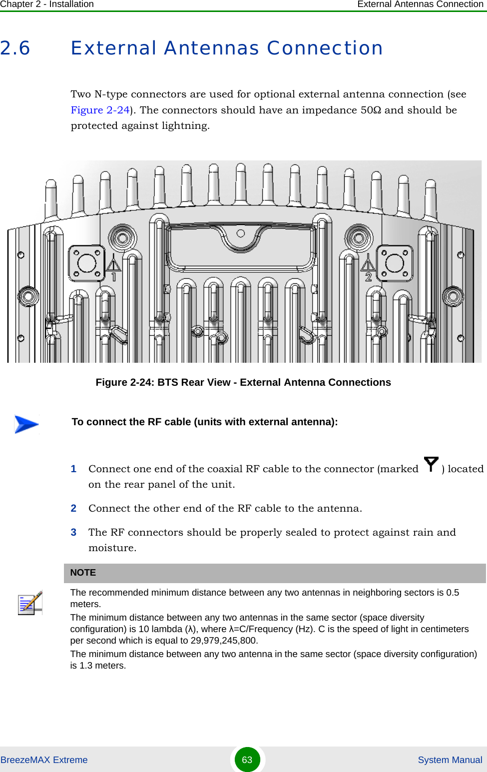 Chapter 2 - Installation External Antennas ConnectionBreezeMAX Extreme 63  System Manual2.6 External Antennas ConnectionTwo N-type connectors are used for optional external antenna connection (see Figure 2-24). The connectors should have an impedance 50Ω and should be protected against lightning.1Connect one end of the coaxial RF cable to the connector (marked  ) located on the rear panel of the unit. 2Connect the other end of the RF cable to the antenna.3The RF connectors should be properly sealed to protect against rain and moisture.Figure 2-24: BTS Rear View - External Antenna ConnectionsTo connect the RF cable (units with external antenna):NOTEThe recommended minimum distance between any two antennas in neighboring sectors is 0.5 meters.The minimum distance between any two antennas in the same sector (space diversity configuration) is 10 lambda (λ), where λ=C/Frequency (Hz). C is the speed of light in centimeters per second which is equal to 29,979,245,800.The minimum distance between any two antenna in the same sector (space diversity configuration) is 1.3 meters.