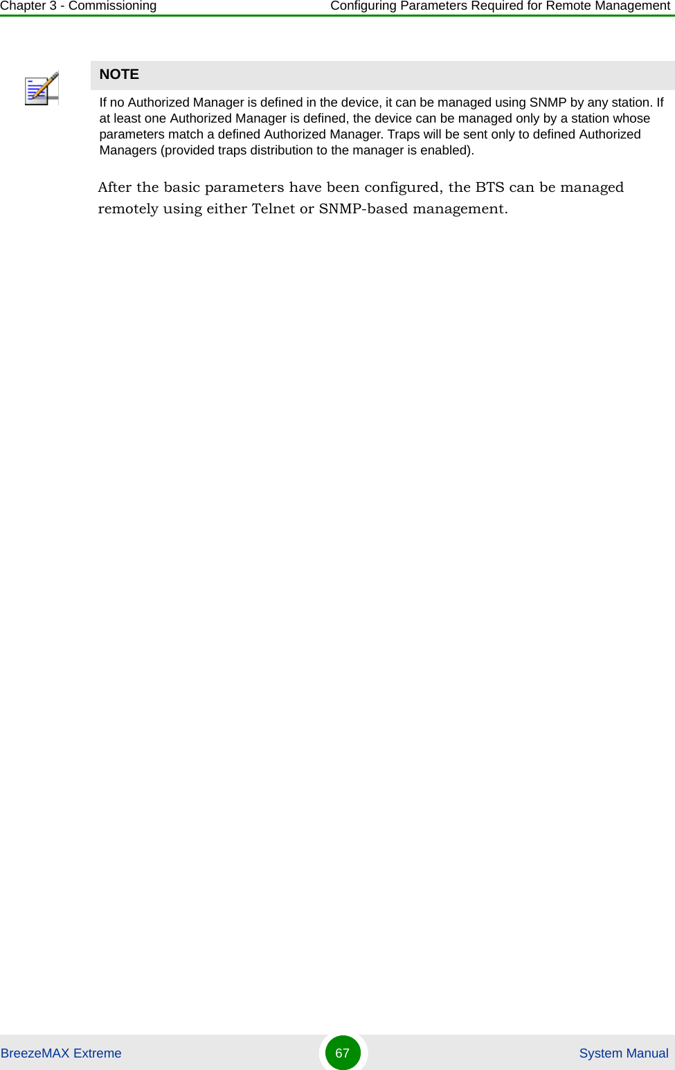 Chapter 3 - Commissioning Configuring Parameters Required for Remote ManagementBreezeMAX Extreme 67  System ManualAfter the basic parameters have been configured, the BTS can be managed remotely using either Telnet or SNMP-based management.NOTEIf no Authorized Manager is defined in the device, it can be managed using SNMP by any station. If at least one Authorized Manager is defined, the device can be managed only by a station whose parameters match a defined Authorized Manager. Traps will be sent only to defined Authorized Managers (provided traps distribution to the manager is enabled).