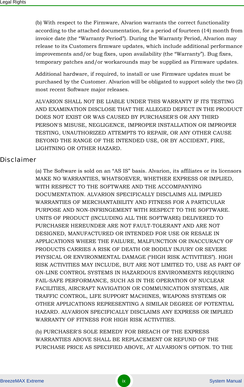 Legal RightsBreezeMAX Extreme ix  System Manual(b) With respect to the Firmware, Alvarion warrants the correct functionality according to the attached documentation, for a period of fourteen (14) month from invoice date (the “Warranty Period”). During the Warranty Period, Alvarion may release to its Customers firmware updates, which include additional performance improvements and/or bug fixes, upon availability (the “Warranty”). Bug fixes, temporary patches and/or workarounds may be supplied as Firmware updates. Additional hardware, if required, to install or use Firmware updates must be purchased by the Customer. Alvarion will be obligated to support solely the two (2) most recent Software major releases. ALVARION SHALL NOT BE LIABLE UNDER THIS WARRANTY IF ITS TESTING AND EXAMINATION DISCLOSE THAT THE ALLEGED DEFECT IN THE PRODUCT DOES NOT EXIST OR WAS CAUSED BY PURCHASER&apos;S OR ANY THIRD PERSON&apos;S MISUSE, NEGLIGENCE, IMPROPER INSTALLATION OR IMPROPER TESTING, UNAUTHORIZED ATTEMPTS TO REPAIR, OR ANY OTHER CAUSE BEYOND THE RANGE OF THE INTENDED USE, OR BY ACCIDENT, FIRE, LIGHTNING OR OTHER HAZARD.Disclaimer(a) The Software is sold on an “AS IS” basis. Alvarion, its affiliates or its licensors MAKE NO WARRANTIES, WHATSOEVER, WHETHER EXPRESS OR IMPLIED, WITH RESPECT TO THE SOFTWARE AND THE ACCOMPANYING DOCUMENTATION. ALVARION SPECIFICALLY DISCLAIMS ALL IMPLIED WARRANTIES OF MERCHANTABILITY AND FITNESS FOR A PARTICULAR PURPOSE AND NON-INFRINGEMENT WITH RESPECT TO THE SOFTWARE. UNITS OF PRODUCT (INCLUDING ALL THE SOFTWARE) DELIVERED TO PURCHASER HEREUNDER ARE NOT FAULT-TOLERANT AND ARE NOT DESIGNED, MANUFACTURED OR INTENDED FOR USE OR RESALE IN APPLICATIONS WHERE THE FAILURE, MALFUNCTION OR INACCURACY OF PRODUCTS CARRIES A RISK OF DEATH OR BODILY INJURY OR SEVERE PHYSICAL OR ENVIRONMENTAL DAMAGE (“HIGH RISK ACTIVITIES”). HIGH RISK ACTIVITIES MAY INCLUDE, BUT ARE NOT LIMITED TO, USE AS PART OF ON-LINE CONTROL SYSTEMS IN HAZARDOUS ENVIRONMENTS REQUIRING FAIL-SAFE PERFORMANCE, SUCH AS IN THE OPERATION OF NUCLEAR FACILITIES, AIRCRAFT NAVIGATION OR COMMUNICATION SYSTEMS, AIR TRAFFIC CONTROL, LIFE SUPPORT MACHINES, WEAPONS SYSTEMS OR OTHER APPLICATIONS REPRESENTING A SIMILAR DEGREE OF POTENTIAL HAZARD. ALVARION SPECIFICALLY DISCLAIMS ANY EXPRESS OR IMPLIED WARRANTY OF FITNESS FOR HIGH RISK ACTIVITIES.(b) PURCHASER&apos;S SOLE REMEDY FOR BREACH OF THE EXPRESS WARRANTIES ABOVE SHALL BE REPLACEMENT OR REFUND OF THE PURCHASE PRICE AS SPECIFIED ABOVE, AT ALVARION&apos;S OPTION. TO THE 