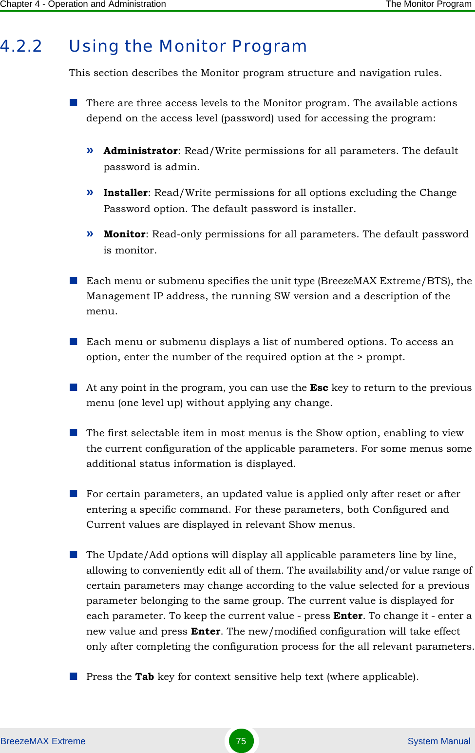 Chapter 4 - Operation and Administration The Monitor ProgramBreezeMAX Extreme 75  System Manual4.2.2 Using the Monitor ProgramThis section describes the Monitor program structure and navigation rules.There are three access levels to the Monitor program. The available actions depend on the access level (password) used for accessing the program:»Administrator: Read/Write permissions for all parameters. The default password is admin.»Installer: Read/Write permissions for all options excluding the Change Password option. The default password is installer.»Monitor: Read-only permissions for all parameters. The default password is monitor.Each menu or submenu specifies the unit type (BreezeMAX Extreme/BTS), the Management IP address, the running SW version and a description of the menu.Each menu or submenu displays a list of numbered options. To access an option, enter the number of the required option at the &gt; prompt.At any point in the program, you can use the Esc key to return to the previous menu (one level up) without applying any change.The first selectable item in most menus is the Show option, enabling to view the current configuration of the applicable parameters. For some menus some additional status information is displayed.For certain parameters, an updated value is applied only after reset or after entering a specific command. For these parameters, both Configured and Current values are displayed in relevant Show menus.The Update/Add options will display all applicable parameters line by line, allowing to conveniently edit all of them. The availability and/or value range of certain parameters may change according to the value selected for a previous parameter belonging to the same group. The current value is displayed for each parameter. To keep the current value - press Enter. To change it - enter a new value and press Enter. The new/modified configuration will take effect only after completing the configuration process for the all relevant parameters.Press the Tab key for context sensitive help text (where applicable).