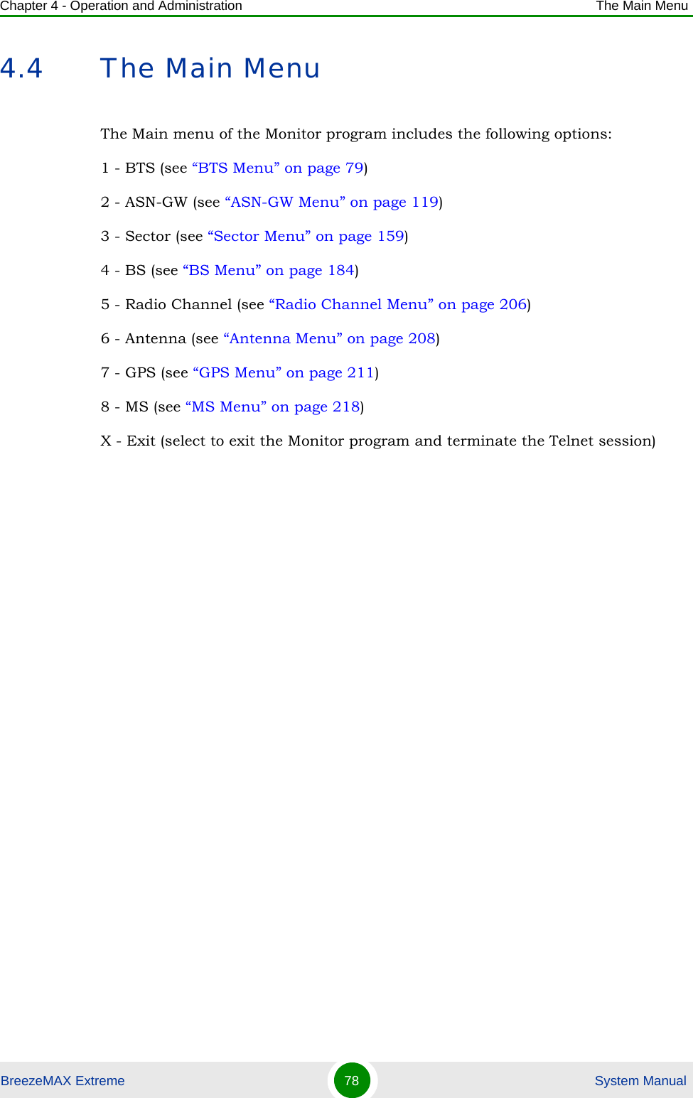 Chapter 4 - Operation and Administration The Main MenuBreezeMAX Extreme 78  System Manual4.4 The Main MenuThe Main menu of the Monitor program includes the following options:1 - BTS (see “BTS Menu” on page 79)2 - ASN-GW (see “ASN-GW Menu” on page 119)3 - Sector (see “Sector Menu” on page 159)4 - BS (see “BS Menu” on page 184)5 - Radio Channel (see “Radio Channel Menu” on page 206)6 - Antenna (see “Antenna Menu” on page 208)7 - GPS (see “GPS Menu” on page 211)8 - MS (see “MS Menu” on page 218)X - Exit (select to exit the Monitor program and terminate the Telnet session)