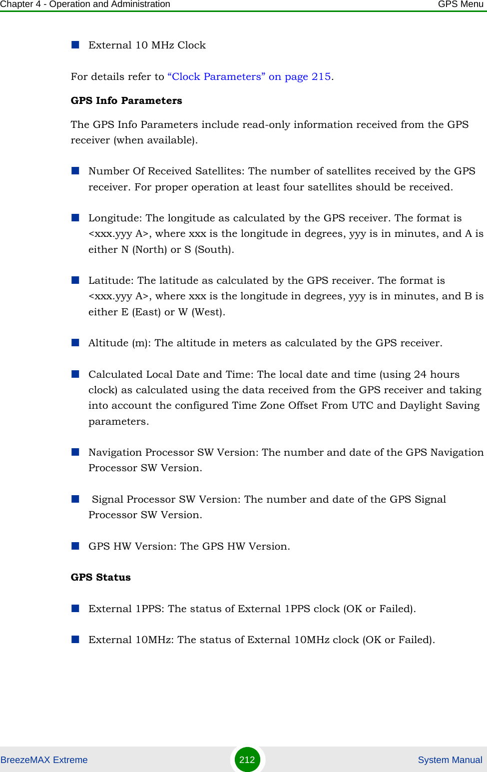 Chapter 4 - Operation and Administration GPS MenuBreezeMAX Extreme 212  System ManualExternal 10 MHz ClockFor details refer to “Clock Parameters” on page 215.GPS Info ParametersThe GPS Info Parameters include read-only information received from the GPS receiver (when available).Number Of Received Satellites: The number of satellites received by the GPS receiver. For proper operation at least four satellites should be received.Longitude: The longitude as calculated by the GPS receiver. The format is &lt;xxx.yyy A&gt;, where xxx is the longitude in degrees, yyy is in minutes, and A is either N (North) or S (South).Latitude: The latitude as calculated by the GPS receiver. The format is &lt;xxx.yyy A&gt;, where xxx is the longitude in degrees, yyy is in minutes, and B is either E (East) or W (West).Altitude (m): The altitude in meters as calculated by the GPS receiver.Calculated Local Date and Time: The local date and time (using 24 hours clock) as calculated using the data received from the GPS receiver and taking into account the configured Time Zone Offset From UTC and Daylight Saving parameters.Navigation Processor SW Version: The number and date of the GPS Navigation Processor SW Version. Signal Processor SW Version: The number and date of the GPS Signal Processor SW Version.GPS HW Version: The GPS HW Version.GPS StatusExternal 1PPS: The status of External 1PPS clock (OK or Failed).External 10MHz: The status of External 10MHz clock (OK or Failed).