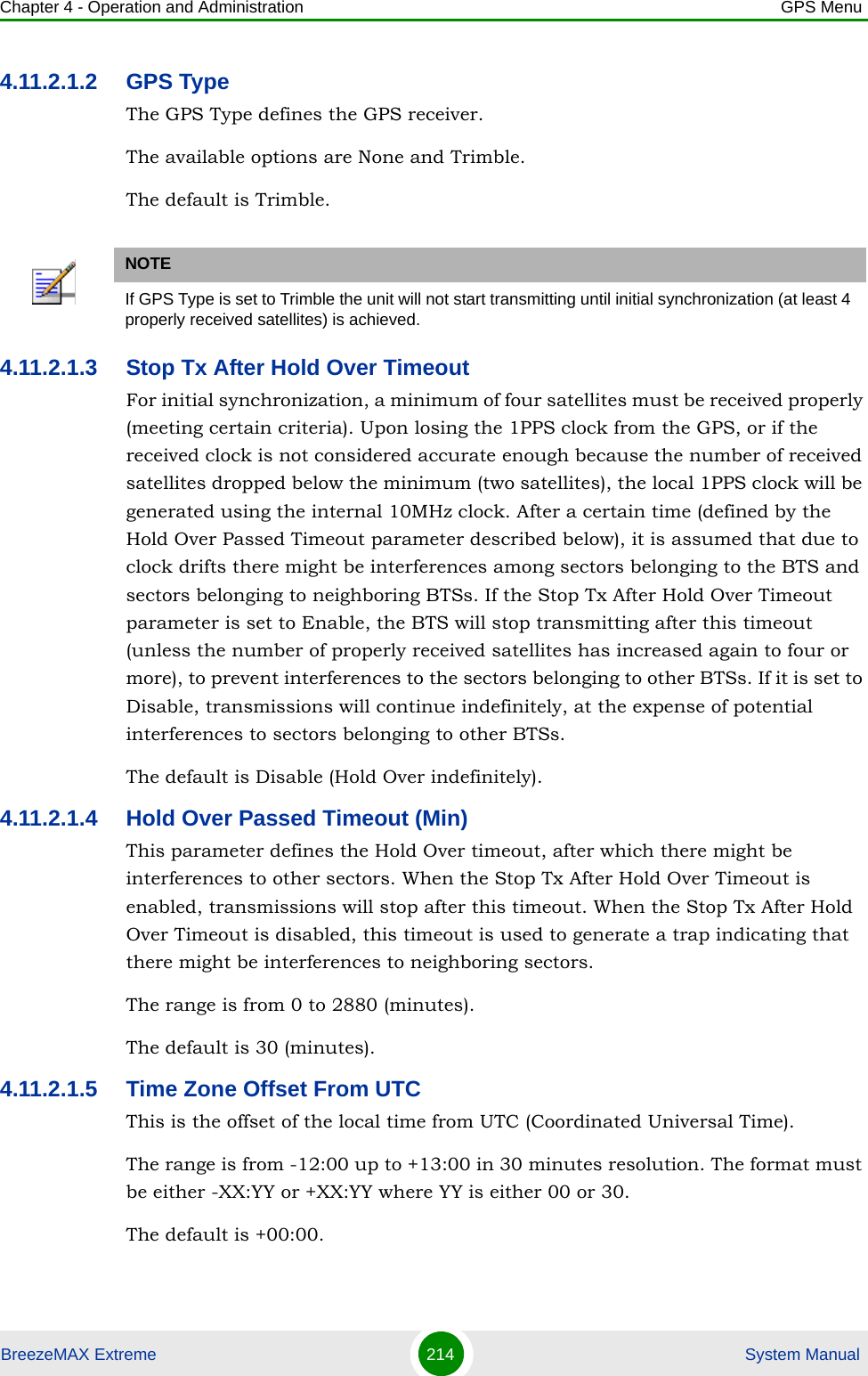 Chapter 4 - Operation and Administration GPS MenuBreezeMAX Extreme 214  System Manual4.11.2.1.2 GPS TypeThe GPS Type defines the GPS receiver. The available options are None and Trimble.The default is Trimble.4.11.2.1.3 Stop Tx After Hold Over TimeoutFor initial synchronization, a minimum of four satellites must be received properly (meeting certain criteria). Upon losing the 1PPS clock from the GPS, or if the received clock is not considered accurate enough because the number of received satellites dropped below the minimum (two satellites), the local 1PPS clock will be generated using the internal 10MHz clock. After a certain time (defined by the Hold Over Passed Timeout parameter described below), it is assumed that due to clock drifts there might be interferences among sectors belonging to the BTS and sectors belonging to neighboring BTSs. If the Stop Tx After Hold Over Timeout parameter is set to Enable, the BTS will stop transmitting after this timeout (unless the number of properly received satellites has increased again to four or more), to prevent interferences to the sectors belonging to other BTSs. If it is set to Disable, transmissions will continue indefinitely, at the expense of potential interferences to sectors belonging to other BTSs.The default is Disable (Hold Over indefinitely).4.11.2.1.4 Hold Over Passed Timeout (Min)This parameter defines the Hold Over timeout, after which there might be interferences to other sectors. When the Stop Tx After Hold Over Timeout is enabled, transmissions will stop after this timeout. When the Stop Tx After Hold Over Timeout is disabled, this timeout is used to generate a trap indicating that there might be interferences to neighboring sectors.The range is from 0 to 2880 (minutes).The default is 30 (minutes).4.11.2.1.5 Time Zone Offset From UTCThis is the offset of the local time from UTC (Coordinated Universal Time). The range is from -12:00 up to +13:00 in 30 minutes resolution. The format must be either -XX:YY or +XX:YY where YY is either 00 or 30.The default is +00:00.NOTEIf GPS Type is set to Trimble the unit will not start transmitting until initial synchronization (at least 4 properly received satellites) is achieved.