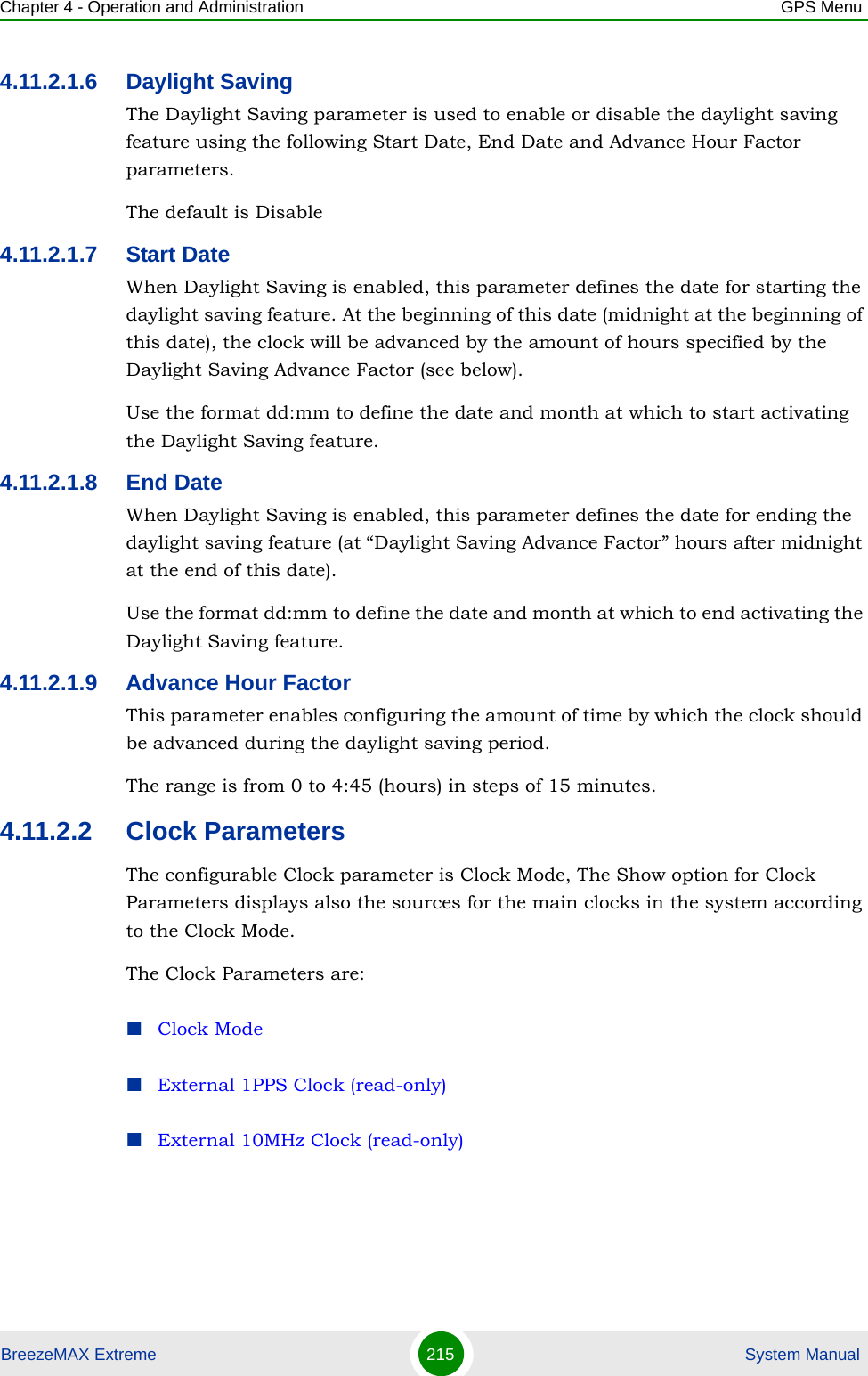 Chapter 4 - Operation and Administration GPS MenuBreezeMAX Extreme 215  System Manual4.11.2.1.6 Daylight SavingThe Daylight Saving parameter is used to enable or disable the daylight saving feature using the following Start Date, End Date and Advance Hour Factor parameters. The default is Disable4.11.2.1.7 Start DateWhen Daylight Saving is enabled, this parameter defines the date for starting the daylight saving feature. At the beginning of this date (midnight at the beginning of this date), the clock will be advanced by the amount of hours specified by the Daylight Saving Advance Factor (see below).Use the format dd:mm to define the date and month at which to start activating the Daylight Saving feature.4.11.2.1.8 End DateWhen Daylight Saving is enabled, this parameter defines the date for ending the daylight saving feature (at “Daylight Saving Advance Factor” hours after midnight at the end of this date).Use the format dd:mm to define the date and month at which to end activating the Daylight Saving feature.4.11.2.1.9 Advance Hour FactorThis parameter enables configuring the amount of time by which the clock should be advanced during the daylight saving period.The range is from 0 to 4:45 (hours) in steps of 15 minutes.4.11.2.2 Clock ParametersThe configurable Clock parameter is Clock Mode, The Show option for Clock Parameters displays also the sources for the main clocks in the system according to the Clock Mode.The Clock Parameters are:Clock ModeExternal 1PPS Clock (read-only)External 10MHz Clock (read-only)
