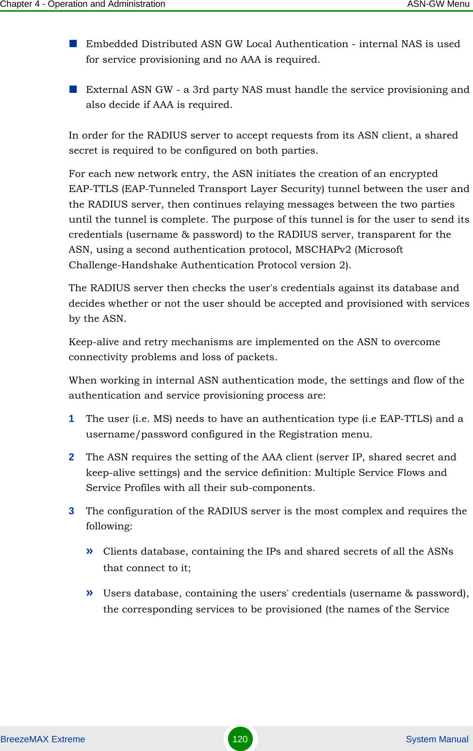 Chapter 4 - Operation and Administration ASN-GW MenuBreezeMAX Extreme 120  System ManualEmbedded Distributed ASN GW Local Authentication - internal NAS is used for service provisioning and no AAA is required.External ASN GW - a 3rd party NAS must handle the service provisioning and also decide if AAA is required.In order for the RADIUS server to accept requests from its ASN client, a shared secret is required to be configured on both parties.For each new network entry, the ASN initiates the creation of an encrypted EAP-TTLS (EAP-Tunneled Transport Layer Security) tunnel between the user and the RADIUS server, then continues relaying messages between the two parties until the tunnel is complete. The purpose of this tunnel is for the user to send its credentials (username &amp; password) to the RADIUS server, transparent for the ASN, using a second authentication protocol, MSCHAPv2 (Microsoft Challenge-Handshake Authentication Protocol version 2).The RADIUS server then checks the user&apos;s credentials against its database and decides whether or not the user should be accepted and provisioned with services by the ASN.Keep-alive and retry mechanisms are implemented on the ASN to overcome connectivity problems and loss of packets.When working in internal ASN authentication mode, the settings and flow of the authentication and service provisioning process are:1The user (i.e. MS) needs to have an authentication type (i.e EAP-TTLS) and a username/password configured in the Registration menu.2The ASN requires the setting of the AAA client (server IP, shared secret and keep-alive settings) and the service definition: Multiple Service Flows and Service Profiles with all their sub-components.3The configuration of the RADIUS server is the most complex and requires the following:»Clients database, containing the IPs and shared secrets of all the ASNs that connect to it;»Users database, containing the users&apos; credentials (username &amp; password), the corresponding services to be provisioned (the names of the Service 