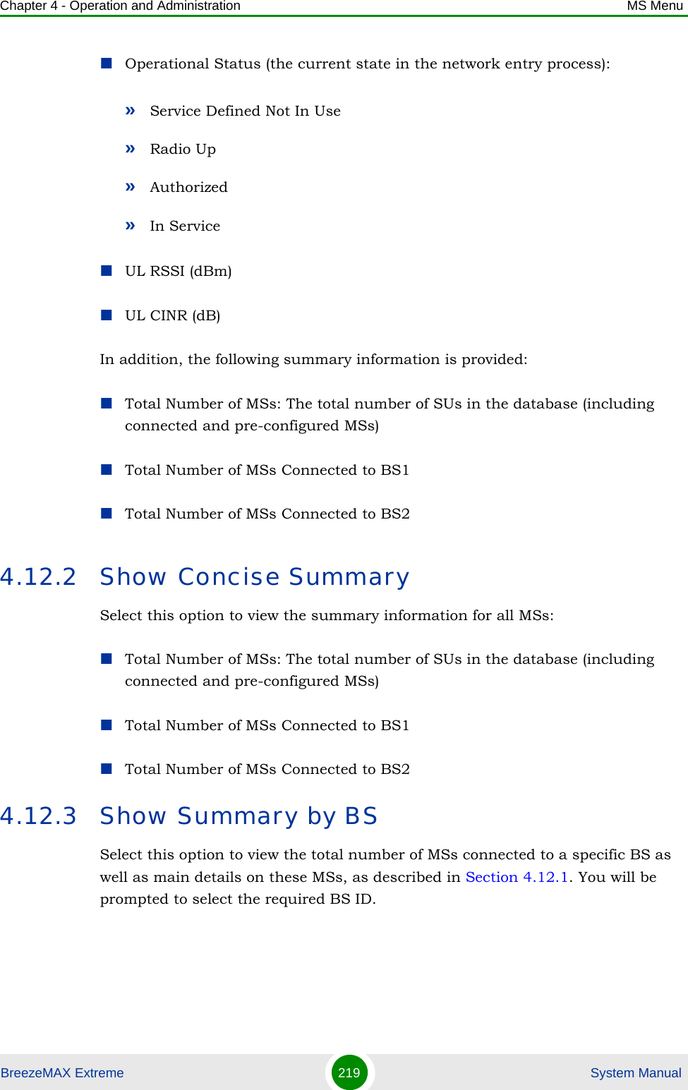 Chapter 4 - Operation and Administration MS MenuBreezeMAX Extreme 219  System ManualOperational Status (the current state in the network entry process):»Service Defined Not In Use»Radio Up»Authorized»In ServiceUL RSSI (dBm)UL CINR (dB)In addition, the following summary information is provided:Total Number of MSs: The total number of SUs in the database (including connected and pre-configured MSs)Total Number of MSs Connected to BS1Total Number of MSs Connected to BS24.12.2 Show Concise SummarySelect this option to view the summary information for all MSs:Total Number of MSs: The total number of SUs in the database (including connected and pre-configured MSs)Total Number of MSs Connected to BS1Total Number of MSs Connected to BS24.12.3 Show Summary by BSSelect this option to view the total number of MSs connected to a specific BS as well as main details on these MSs, as described in Section 4.12.1. You will be prompted to select the required BS ID.