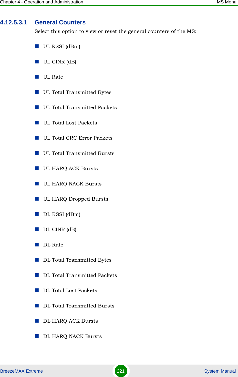 Chapter 4 - Operation and Administration MS MenuBreezeMAX Extreme 221  System Manual4.12.5.3.1 General CountersSelect this option to view or reset the general counters of the MS:UL RSSI (dBm)UL CINR (dB)UL RateUL Total Transmitted BytesUL Total Transmitted PacketsUL Total Lost PacketsUL Total CRC Error PacketsUL Total Transmitted BurstsUL HARQ ACK BurstsUL HARQ NACK BurstsUL HARQ Dropped BurstsDL RSSI (dBm)DL CINR (dB)DL RateDL Total Transmitted BytesDL Total Transmitted PacketsDL Total Lost PacketsDL Total Transmitted BurstsDL HARQ ACK BurstsDL HARQ NACK Bursts