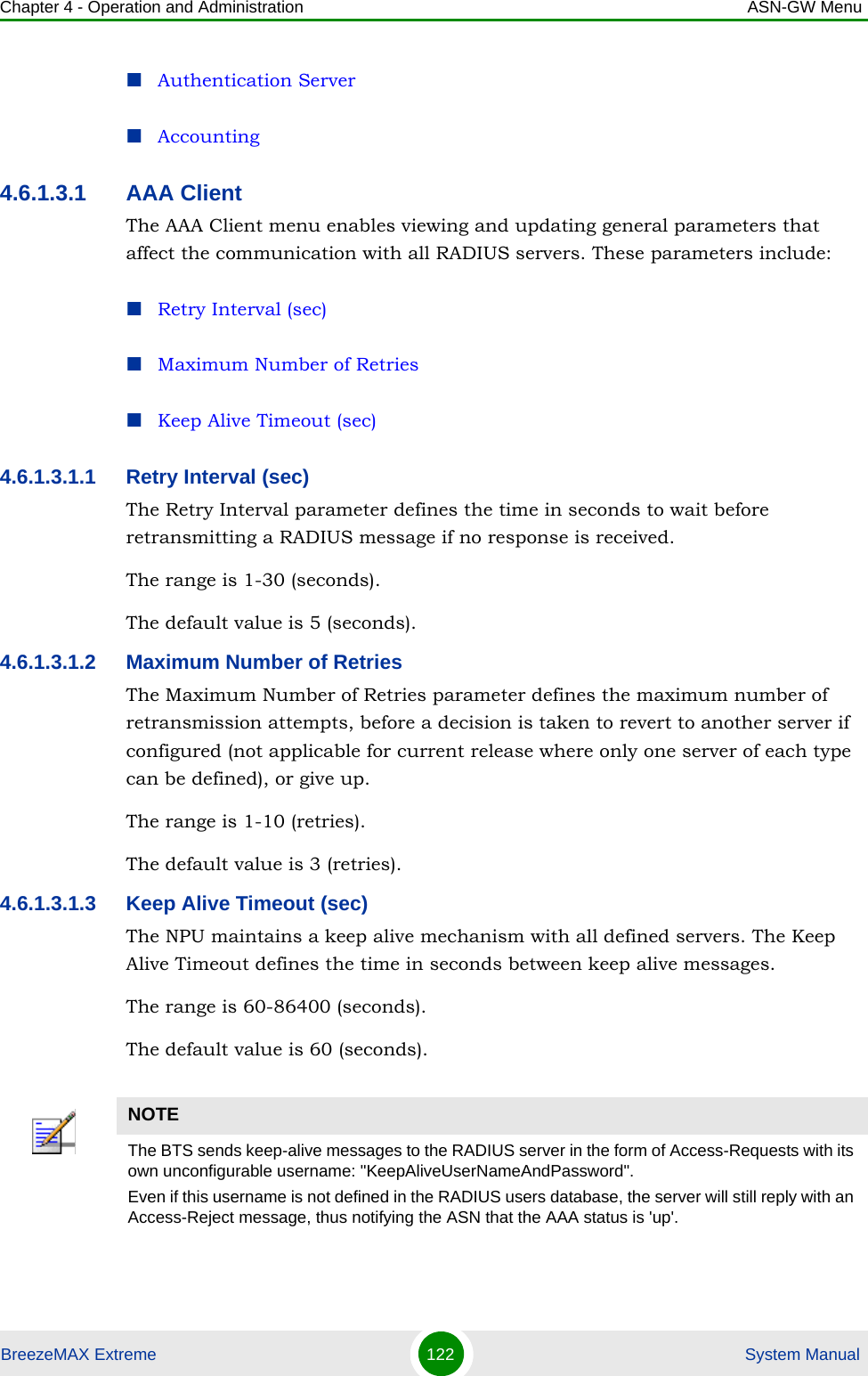 Chapter 4 - Operation and Administration ASN-GW MenuBreezeMAX Extreme 122  System ManualAuthentication ServerAccounting4.6.1.3.1 AAA ClientThe AAA Client menu enables viewing and updating general parameters that affect the communication with all RADIUS servers. These parameters include:Retry Interval (sec)Maximum Number of RetriesKeep Alive Timeout (sec)4.6.1.3.1.1 Retry Interval (sec)The Retry Interval parameter defines the time in seconds to wait before retransmitting a RADIUS message if no response is received. The range is 1-30 (seconds).The default value is 5 (seconds).4.6.1.3.1.2 Maximum Number of RetriesThe Maximum Number of Retries parameter defines the maximum number of retransmission attempts, before a decision is taken to revert to another server if configured (not applicable for current release where only one server of each type can be defined), or give up.The range is 1-10 (retries).The default value is 3 (retries).4.6.1.3.1.3 Keep Alive Timeout (sec)The NPU maintains a keep alive mechanism with all defined servers. The Keep Alive Timeout defines the time in seconds between keep alive messages.The range is 60-86400 (seconds).The default value is 60 (seconds).NOTEThe BTS sends keep-alive messages to the RADIUS server in the form of Access-Requests with its own unconfigurable username: &quot;KeepAliveUserNameAndPassword&quot;.Even if this username is not defined in the RADIUS users database, the server will still reply with an Access-Reject message, thus notifying the ASN that the AAA status is &apos;up&apos;.