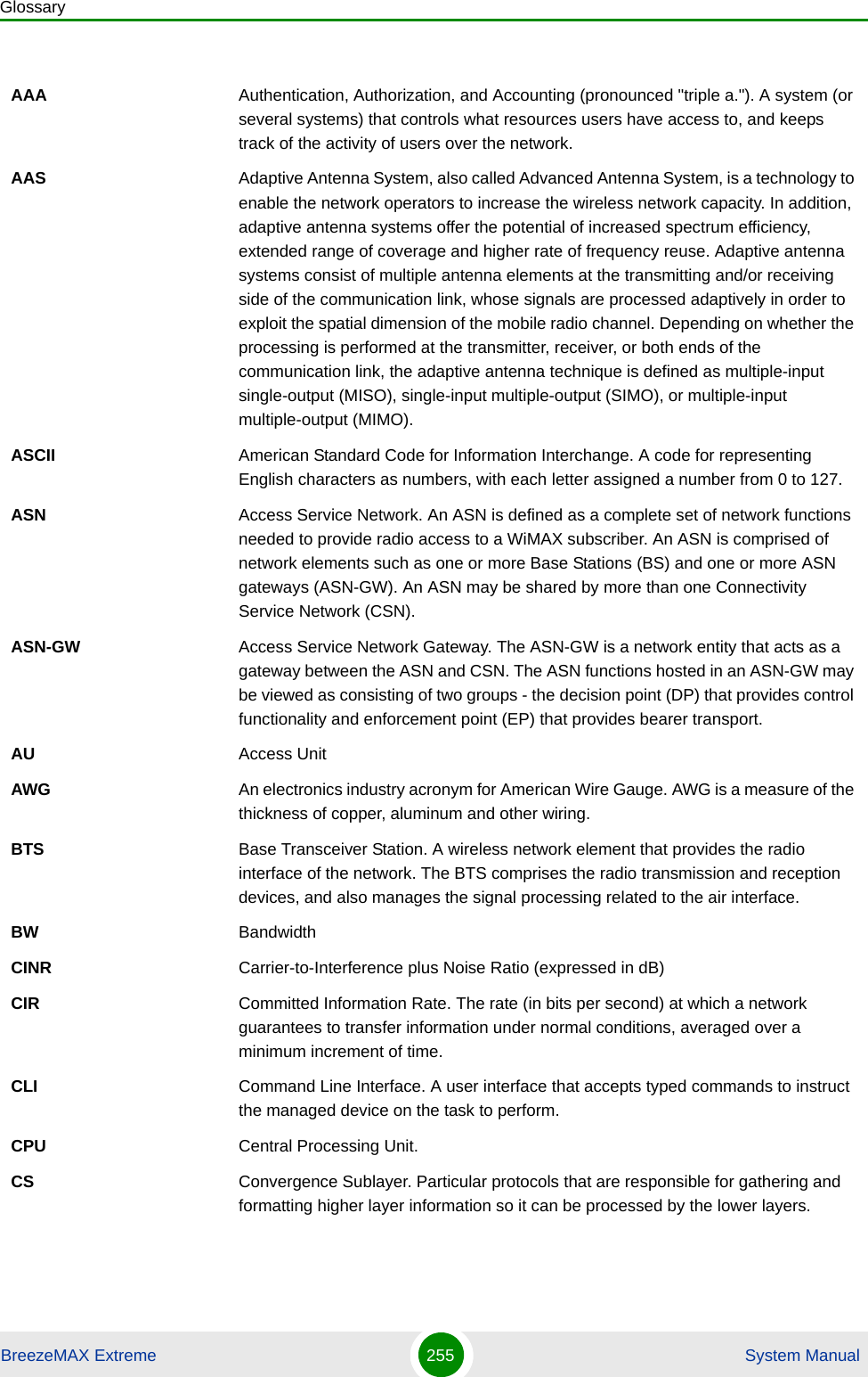 GlossaryBreezeMAX Extreme 255  System ManualAAA Authentication, Authorization, and Accounting (pronounced &quot;triple a.&quot;). A system (or several systems) that controls what resources users have access to, and keeps track of the activity of users over the network. AAS Adaptive Antenna System, also called Advanced Antenna System, is a technology to enable the network operators to increase the wireless network capacity. In addition, adaptive antenna systems offer the potential of increased spectrum efficiency, extended range of coverage and higher rate of frequency reuse. Adaptive antenna systems consist of multiple antenna elements at the transmitting and/or receiving side of the communication link, whose signals are processed adaptively in order to exploit the spatial dimension of the mobile radio channel. Depending on whether the processing is performed at the transmitter, receiver, or both ends of the communication link, the adaptive antenna technique is defined as multiple-input single-output (MISO), single-input multiple-output (SIMO), or multiple-input multiple-output (MIMO).ASCII American Standard Code for Information Interchange. A code for representing English characters as numbers, with each letter assigned a number from 0 to 127.ASN Access Service Network. An ASN is defined as a complete set of network functions needed to provide radio access to a WiMAX subscriber. An ASN is comprised of network elements such as one or more Base Stations (BS) and one or more ASN gateways (ASN-GW). An ASN may be shared by more than one Connectivity Service Network (CSN).ASN-GW Access Service Network Gateway. The ASN-GW is a network entity that acts as a gateway between the ASN and CSN. The ASN functions hosted in an ASN-GW may be viewed as consisting of two groups - the decision point (DP) that provides control functionality and enforcement point (EP) that provides bearer transport.AU Access UnitAWG An electronics industry acronym for American Wire Gauge. AWG is a measure of the thickness of copper, aluminum and other wiring.BTS Base Transceiver Station. A wireless network element that provides the radio interface of the network. The BTS comprises the radio transmission and reception devices, and also manages the signal processing related to the air interface.BW BandwidthCINR Carrier-to-Interference plus Noise Ratio (expressed in dB)CIR Committed Information Rate. The rate (in bits per second) at which a network guarantees to transfer information under normal conditions, averaged over a minimum increment of time.CLI Command Line Interface. A user interface that accepts typed commands to instruct the managed device on the task to perform.CPU Central Processing Unit.CS Convergence Sublayer. Particular protocols that are responsible for gathering and formatting higher layer information so it can be processed by the lower layers.