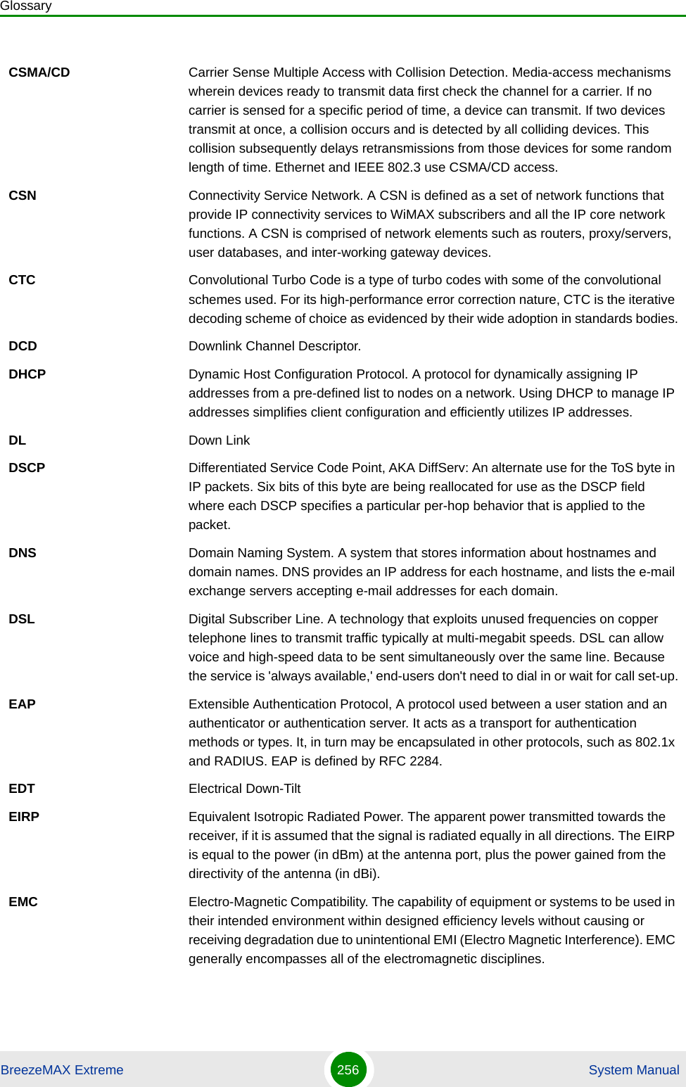 GlossaryBreezeMAX Extreme 256  System ManualCSMA/CD Carrier Sense Multiple Access with Collision Detection. Media-access mechanisms wherein devices ready to transmit data first check the channel for a carrier. If no carrier is sensed for a specific period of time, a device can transmit. If two devices transmit at once, a collision occurs and is detected by all colliding devices. This collision subsequently delays retransmissions from those devices for some random length of time. Ethernet and IEEE 802.3 use CSMA/CD access.CSN Connectivity Service Network. A CSN is defined as a set of network functions that provide IP connectivity services to WiMAX subscribers and all the IP core network functions. A CSN is comprised of network elements such as routers, proxy/servers, user databases, and inter-working gateway devices.CTC Convolutional Turbo Code is a type of turbo codes with some of the convolutional schemes used. For its high-performance error correction nature, CTC is the iterative decoding scheme of choice as evidenced by their wide adoption in standards bodies.DCD Downlink Channel Descriptor.DHCP Dynamic Host Configuration Protocol. A protocol for dynamically assigning IP addresses from a pre-defined list to nodes on a network. Using DHCP to manage IP addresses simplifies client configuration and efficiently utilizes IP addresses. DL Down LinkDSCP Differentiated Service Code Point, AKA DiffServ: An alternate use for the ToS byte in IP packets. Six bits of this byte are being reallocated for use as the DSCP field where each DSCP specifies a particular per-hop behavior that is applied to the packet.DNS Domain Naming System. A system that stores information about hostnames and domain names. DNS provides an IP address for each hostname, and lists the e-mail exchange servers accepting e-mail addresses for each domain. DSL Digital Subscriber Line. A technology that exploits unused frequencies on copper telephone lines to transmit traffic typically at multi-megabit speeds. DSL can allow voice and high-speed data to be sent simultaneously over the same line. Because the service is &apos;always available,&apos; end-users don&apos;t need to dial in or wait for call set-up.EAP Extensible Authentication Protocol, A protocol used between a user station and an authenticator or authentication server. It acts as a transport for authentication methods or types. It, in turn may be encapsulated in other protocols, such as 802.1x and RADIUS. EAP is defined by RFC 2284.EDT Electrical Down-TiltEIRP Equivalent Isotropic Radiated Power. The apparent power transmitted towards the receiver, if it is assumed that the signal is radiated equally in all directions. The EIRP is equal to the power (in dBm) at the antenna port, plus the power gained from the directivity of the antenna (in dBi).EMC Electro-Magnetic Compatibility. The capability of equipment or systems to be used in their intended environment within designed efficiency levels without causing or receiving degradation due to unintentional EMI (Electro Magnetic Interference). EMC generally encompasses all of the electromagnetic disciplines. 