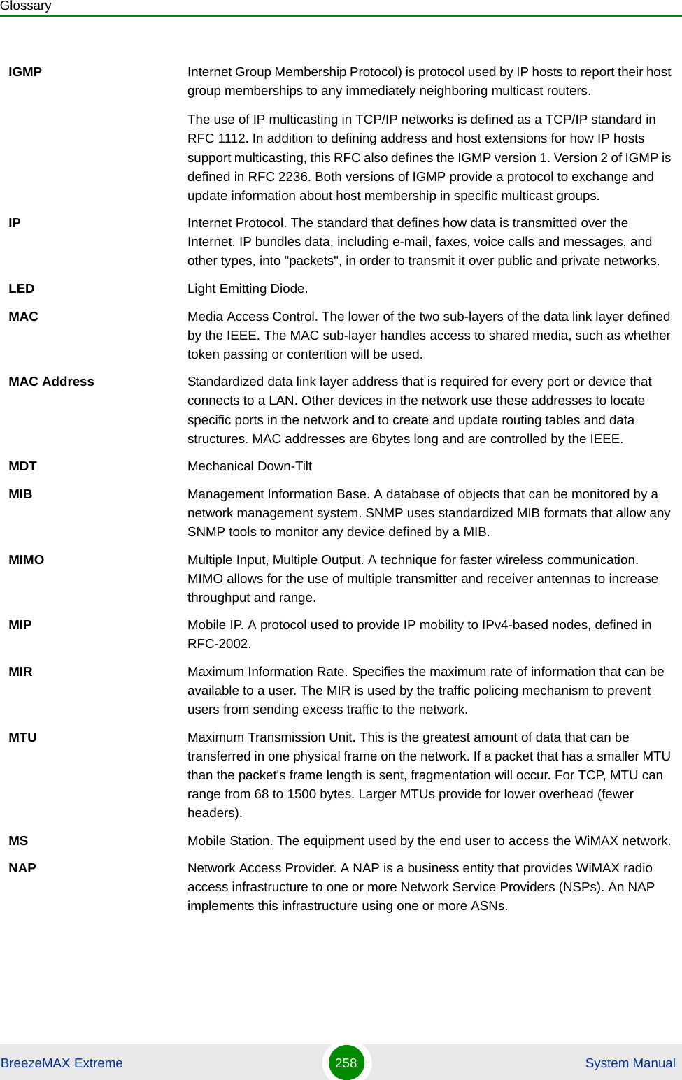 GlossaryBreezeMAX Extreme 258  System ManualIGMP Internet Group Membership Protocol) is protocol used by IP hosts to report their host group memberships to any immediately neighboring multicast routers.The use of IP multicasting in TCP/IP networks is defined as a TCP/IP standard in RFC 1112. In addition to defining address and host extensions for how IP hosts support multicasting, this RFC also defines the IGMP version 1. Version 2 of IGMP is defined in RFC 2236. Both versions of IGMP provide a protocol to exchange and update information about host membership in specific multicast groups.IP Internet Protocol. The standard that defines how data is transmitted over the Internet. IP bundles data, including e-mail, faxes, voice calls and messages, and other types, into &quot;packets&quot;, in order to transmit it over public and private networks.LED Light Emitting Diode.MAC Media Access Control. The lower of the two sub-layers of the data link layer defined by the IEEE. The MAC sub-layer handles access to shared media, such as whether token passing or contention will be used.MAC Address Standardized data link layer address that is required for every port or device that connects to a LAN. Other devices in the network use these addresses to locate specific ports in the network and to create and update routing tables and data structures. MAC addresses are 6bytes long and are controlled by the IEEE. MDT Mechanical Down-TiltMIB Management Information Base. A database of objects that can be monitored by a network management system. SNMP uses standardized MIB formats that allow any SNMP tools to monitor any device defined by a MIB.MIMO Multiple Input, Multiple Output. A technique for faster wireless communication. MIMO allows for the use of multiple transmitter and receiver antennas to increase throughput and range.MIP Mobile IP. A protocol used to provide IP mobility to IPv4-based nodes, defined in RFC-2002.MIR Maximum Information Rate. Specifies the maximum rate of information that can be available to a user. The MIR is used by the traffic policing mechanism to prevent users from sending excess traffic to the network.MTU Maximum Transmission Unit. This is the greatest amount of data that can be transferred in one physical frame on the network. If a packet that has a smaller MTU than the packet&apos;s frame length is sent, fragmentation will occur. For TCP, MTU can range from 68 to 1500 bytes. Larger MTUs provide for lower overhead (fewer headers).MS Mobile Station. The equipment used by the end user to access the WiMAX network.NAP Network Access Provider. A NAP is a business entity that provides WiMAX radio access infrastructure to one or more Network Service Providers (NSPs). An NAP implements this infrastructure using one or more ASNs.