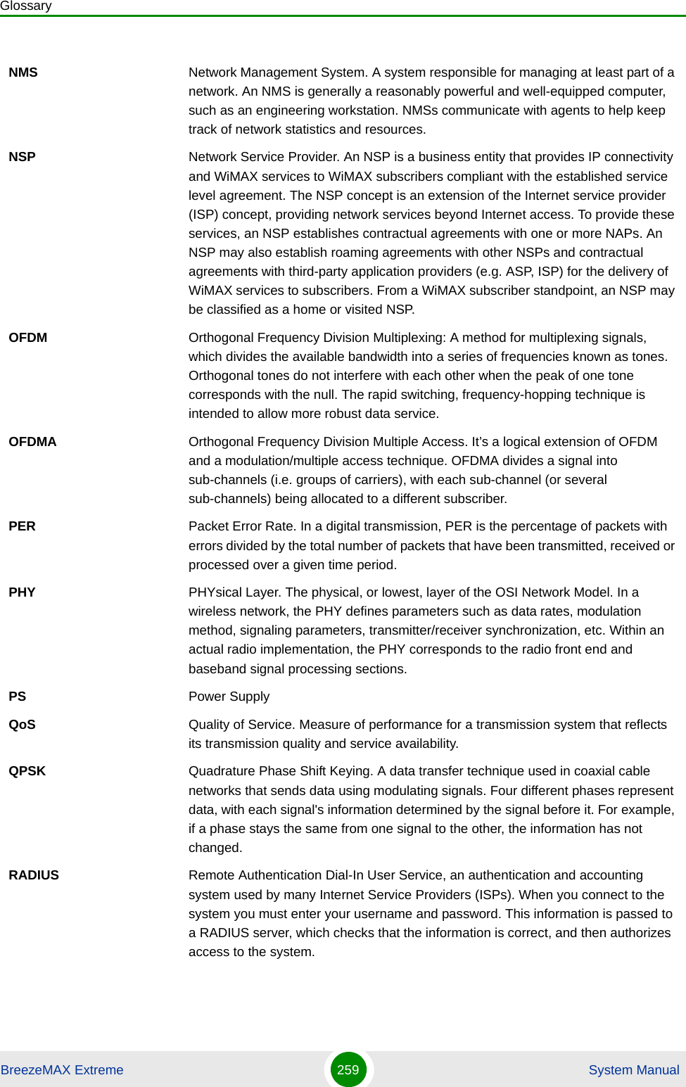 GlossaryBreezeMAX Extreme 259  System ManualNMS Network Management System. A system responsible for managing at least part of a network. An NMS is generally a reasonably powerful and well-equipped computer, such as an engineering workstation. NMSs communicate with agents to help keep track of network statistics and resources.NSP Network Service Provider. An NSP is a business entity that provides IP connectivity and WiMAX services to WiMAX subscribers compliant with the established service level agreement. The NSP concept is an extension of the Internet service provider (ISP) concept, providing network services beyond Internet access. To provide these services, an NSP establishes contractual agreements with one or more NAPs. An NSP may also establish roaming agreements with other NSPs and contractual agreements with third-party application providers (e.g. ASP, ISP) for the delivery of WiMAX services to subscribers. From a WiMAX subscriber standpoint, an NSP may be classified as a home or visited NSP.OFDM  Orthogonal Frequency Division Multiplexing: A method for multiplexing signals, which divides the available bandwidth into a series of frequencies known as tones. Orthogonal tones do not interfere with each other when the peak of one tone corresponds with the null. The rapid switching, frequency-hopping technique is intended to allow more robust data service.OFDMA Orthogonal Frequency Division Multiple Access. It’s a logical extension of OFDM and a modulation/multiple access technique. OFDMA divides a signal into sub-channels (i.e. groups of carriers), with each sub-channel (or several sub-channels) being allocated to a different subscriber. PER Packet Error Rate. In a digital transmission, PER is the percentage of packets with errors divided by the total number of packets that have been transmitted, received or processed over a given time period.PHY PHYsical Layer. The physical, or lowest, layer of the OSI Network Model. In a wireless network, the PHY defines parameters such as data rates, modulation method, signaling parameters, transmitter/receiver synchronization, etc. Within an actual radio implementation, the PHY corresponds to the radio front end and baseband signal processing sections.PS Power SupplyQoS Quality of Service. Measure of performance for a transmission system that reflects its transmission quality and service availability.QPSK Quadrature Phase Shift Keying. A data transfer technique used in coaxial cable networks that sends data using modulating signals. Four different phases represent data, with each signal&apos;s information determined by the signal before it. For example, if a phase stays the same from one signal to the other, the information has not changed.RADIUS Remote Authentication Dial-In User Service, an authentication and accounting system used by many Internet Service Providers (ISPs). When you connect to the system you must enter your username and password. This information is passed to a RADIUS server, which checks that the information is correct, and then authorizes access to the system.