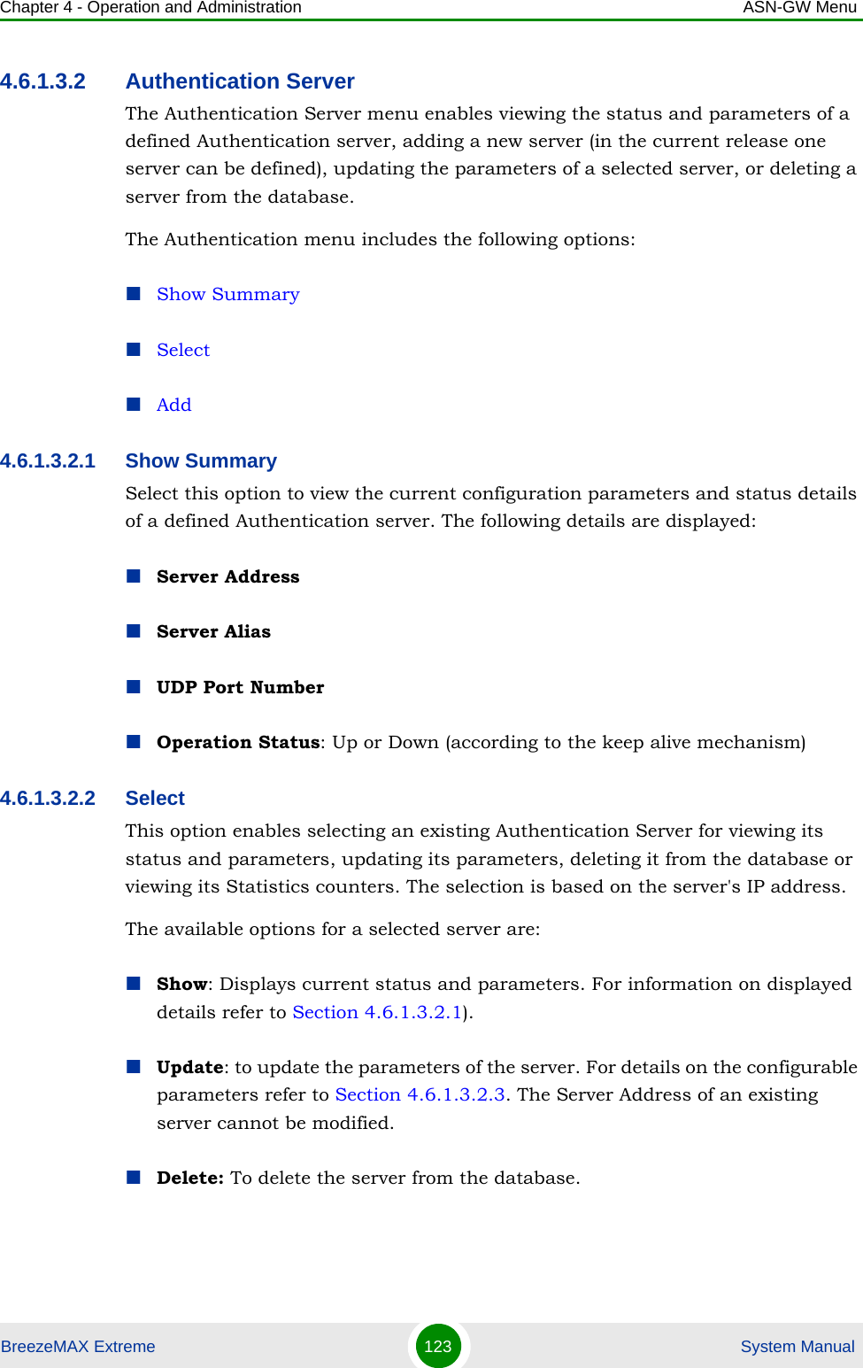 Chapter 4 - Operation and Administration ASN-GW MenuBreezeMAX Extreme 123  System Manual4.6.1.3.2 Authentication ServerThe Authentication Server menu enables viewing the status and parameters of a defined Authentication server, adding a new server (in the current release one server can be defined), updating the parameters of a selected server, or deleting a server from the database.The Authentication menu includes the following options:Show SummarySelectAdd4.6.1.3.2.1 Show SummarySelect this option to view the current configuration parameters and status details of a defined Authentication server. The following details are displayed:Server AddressServer AliasUDP Port NumberOperation Status: Up or Down (according to the keep alive mechanism)4.6.1.3.2.2 SelectThis option enables selecting an existing Authentication Server for viewing its status and parameters, updating its parameters, deleting it from the database or viewing its Statistics counters. The selection is based on the server&apos;s IP address.The available options for a selected server are:Show: Displays current status and parameters. For information on displayed details refer to Section 4.6.1.3.2.1).Update: to update the parameters of the server. For details on the configurable parameters refer to Section 4.6.1.3.2.3. The Server Address of an existing server cannot be modified.Delete: To delete the server from the database.