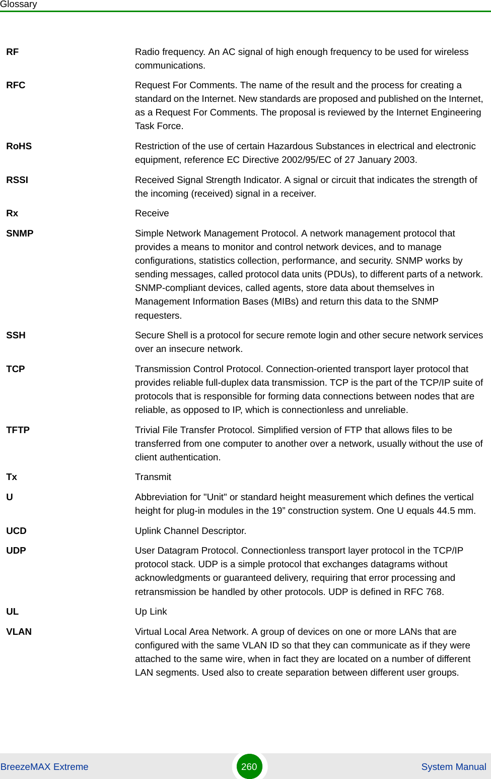 GlossaryBreezeMAX Extreme 260  System ManualRF Radio frequency. An AC signal of high enough frequency to be used for wireless communications. RFC Request For Comments. The name of the result and the process for creating a standard on the Internet. New standards are proposed and published on the Internet, as a Request For Comments. The proposal is reviewed by the Internet Engineering Task Force.RoHS Restriction of the use of certain Hazardous Substances in electrical and electronic equipment, reference EC Directive 2002/95/EC of 27 January 2003.RSSI Received Signal Strength Indicator. A signal or circuit that indicates the strength of the incoming (received) signal in a receiver.Rx ReceiveSNMP Simple Network Management Protocol. A network management protocol that provides a means to monitor and control network devices, and to manage configurations, statistics collection, performance, and security. SNMP works by sending messages, called protocol data units (PDUs), to different parts of a network. SNMP-compliant devices, called agents, store data about themselves in Management Information Bases (MIBs) and return this data to the SNMP requesters.SSH Secure Shell is a protocol for secure remote login and other secure network services over an insecure network.TCP Transmission Control Protocol. Connection-oriented transport layer protocol that provides reliable full-duplex data transmission. TCP is the part of the TCP/IP suite of protocols that is responsible for forming data connections between nodes that are reliable, as opposed to IP, which is connectionless and unreliable.   TFTP Trivial File Transfer Protocol. Simplified version of FTP that allows files to be transferred from one computer to another over a network, usually without the use of client authentication.Tx TransmitUAbbreviation for &quot;Unit&quot; or standard height measurement which defines the vertical height for plug-in modules in the 19” construction system. One U equals 44.5 mm.UCD Uplink Channel Descriptor.UDP User Datagram Protocol. Connectionless transport layer protocol in the TCP/IP protocol stack. UDP is a simple protocol that exchanges datagrams without acknowledgments or guaranteed delivery, requiring that error processing and retransmission be handled by other protocols. UDP is defined in RFC 768.   UL Up LinkVLAN Virtual Local Area Network. A group of devices on one or more LANs that are configured with the same VLAN ID so that they can communicate as if they were attached to the same wire, when in fact they are located on a number of different LAN segments. Used also to create separation between different user groups.