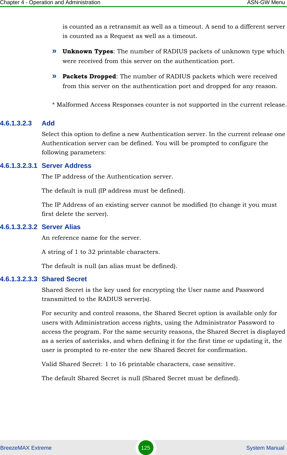 Chapter 4 - Operation and Administration ASN-GW MenuBreezeMAX Extreme 125  System Manualis counted as a retransmit as well as a timeout. A send to a different server is counted as a Request as well as a timeout.»Unknown Types: The number of RADIUS packets of unknown type which were received from this server on the authentication port.»Packets Dropped: The number of RADIUS packets which were received from this server on the authentication port and dropped for any reason.* Malformed Access Responses counter is not supported in the current release.4.6.1.3.2.3 AddSelect this option to define a new Authentication server. In the current release one Authentication server can be defined. You will be prompted to configure the following parameters:4.6.1.3.2.3.1 Server AddressThe IP address of the Authentication server.The default is null (IP address must be defined).The IP Address of an existing server cannot be modified (to change it you must first delete the server).4.6.1.3.2.3.2 Server AliasAn reference name for the server.A string of 1 to 32 printable characters.The default is null (an alias must be defined).4.6.1.3.2.3.3 Shared SecretShared Secret is the key used for encrypting the User name and Password transmitted to the RADIUS server(s). For security and control reasons, the Shared Secret option is available only for users with Administration access rights, using the Administrator Password to access the program. For the same security reasons, the Shared Secret is displayed as a series of asterisks, and when defining it for the first time or updating it, the user is prompted to re-enter the new Shared Secret for confirmation.Valid Shared Secret: 1 to 16 printable characters, case sensitive.The default Shared Secret is null (Shared Secret must be defined).