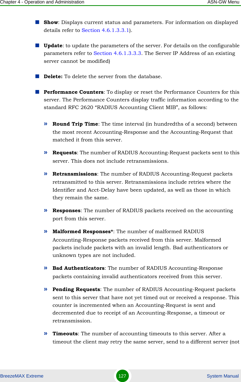 Chapter 4 - Operation and Administration ASN-GW MenuBreezeMAX Extreme 127  System ManualShow: Displays current status and parameters. For information on displayed details refer to Section 4.6.1.3.3.1).Update: to update the parameters of the server. For details on the configurable parameters refer to Section 4.6.1.3.3.3. The Server IP Address of an existing server cannot be modified)Delete: To delete the server from the database.Performance Counters: To display or reset the Performance Counters for this server. The Performance Counters display traffic information according to the standard RFC 2620 “RADIUS Accounting Client MIB”, as follows:»Round Trip Time: The time interval (in hundredths of a second) between the most recent Accounting-Response and the Accounting-Request that matched it from this server.»Requests: The number of RADIUS Accounting-Request packets sent to this server. This does not include retransmissions.»Retransmissions: The number of RADIUS Accounting-Request packets retransmitted to this server. Retransmissions include retries where the Identifier and Acct-Delay have been updated, as well as those in which they remain the same.»Responses: The number of RADIUS packets received on the accounting port from this server.»Malformed Responses*: The number of malformed RADIUS Accounting-Response packets received from this server. Malformed packets include packets with an invalid length. Bad authenticators or unknown types are not included.»Bad Authenticators: The number of RADIUS Accounting-Response packets containing invalid authenticators received from this server.»Pending Requests: The number of RADIUS Accounting-Request packets sent to this server that have not yet timed out or received a response. This counter is incremented when an Accounting-Request is sent and decremented due to receipt of an Accounting-Response, a timeout or retransmission.»Timeouts: The number of accounting timeouts to this server. After a timeout the client may retry the same server, send to a different server (not 