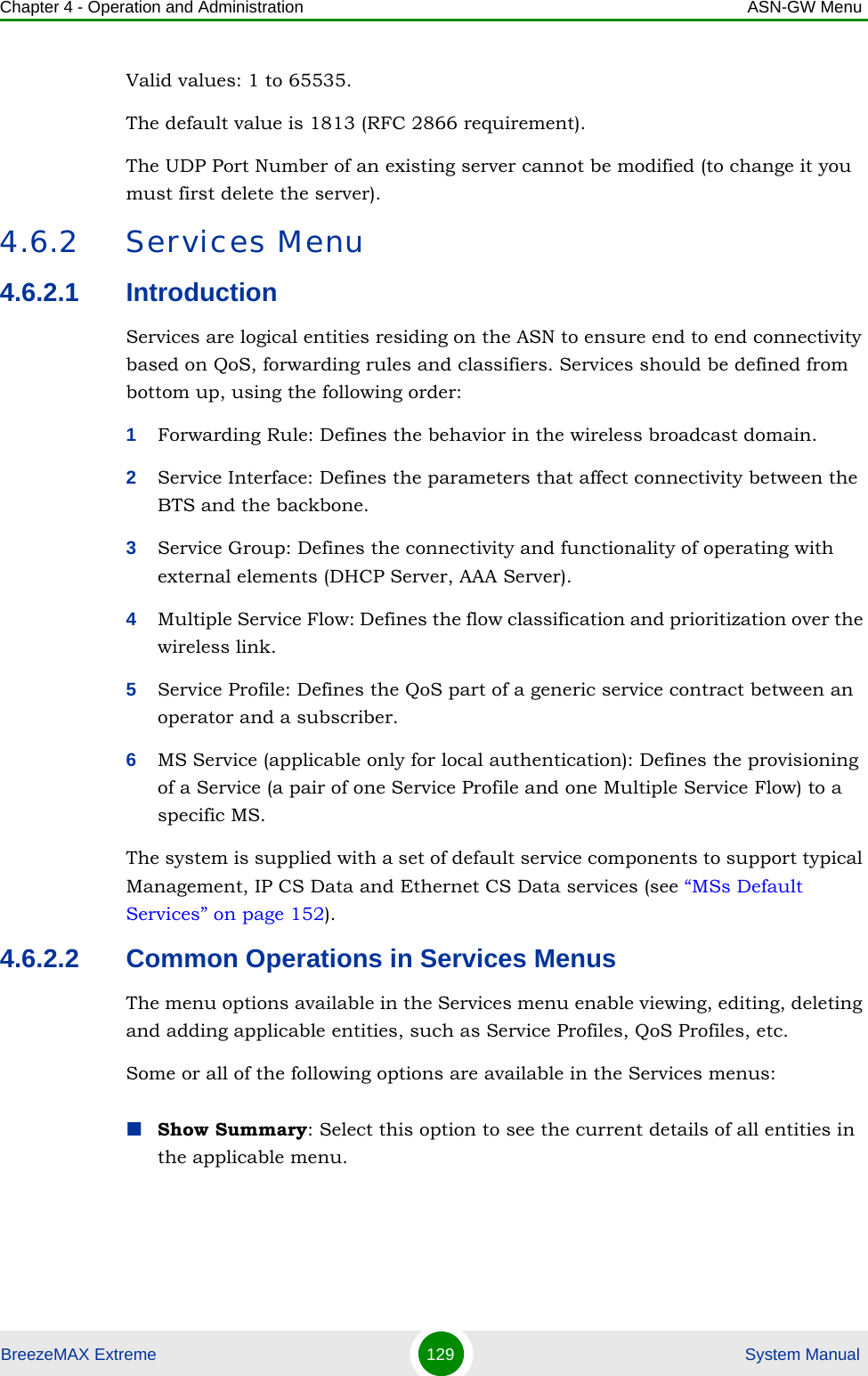 Chapter 4 - Operation and Administration ASN-GW MenuBreezeMAX Extreme 129  System ManualValid values: 1 to 65535. The default value is 1813 (RFC 2866 requirement).The UDP Port Number of an existing server cannot be modified (to change it you must first delete the server).4.6.2 Services Menu4.6.2.1 IntroductionServices are logical entities residing on the ASN to ensure end to end connectivity based on QoS, forwarding rules and classifiers. Services should be defined from bottom up, using the following order:1Forwarding Rule: Defines the behavior in the wireless broadcast domain.2Service Interface: Defines the parameters that affect connectivity between the BTS and the backbone.3Service Group: Defines the connectivity and functionality of operating with external elements (DHCP Server, AAA Server).4Multiple Service Flow: Defines the flow classification and prioritization over the wireless link.5Service Profile: Defines the QoS part of a generic service contract between an operator and a subscriber.6MS Service (applicable only for local authentication): Defines the provisioning of a Service (a pair of one Service Profile and one Multiple Service Flow) to a specific MS.The system is supplied with a set of default service components to support typical Management, IP CS Data and Ethernet CS Data services (see “MSs Default Services” on page 152).4.6.2.2 Common Operations in Services MenusThe menu options available in the Services menu enable viewing, editing, deleting and adding applicable entities, such as Service Profiles, QoS Profiles, etc.Some or all of the following options are available in the Services menus:Show Summary: Select this option to see the current details of all entities in the applicable menu.