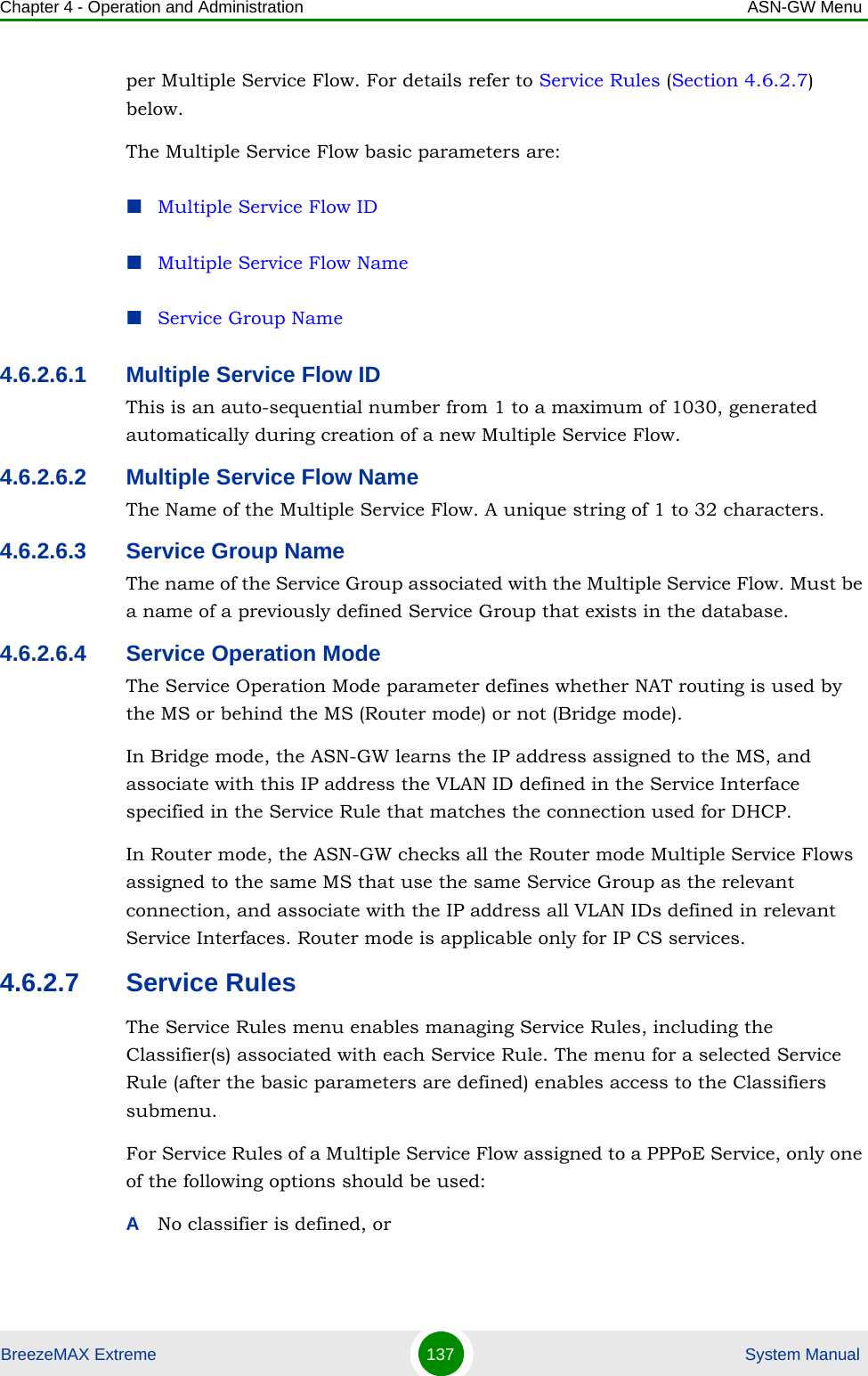 Chapter 4 - Operation and Administration ASN-GW MenuBreezeMAX Extreme 137  System Manualper Multiple Service Flow. For details refer to Service Rules (Section 4.6.2.7) below.The Multiple Service Flow basic parameters are:Multiple Service Flow IDMultiple Service Flow NameService Group Name4.6.2.6.1 Multiple Service Flow IDThis is an auto-sequential number from 1 to a maximum of 1030, generated automatically during creation of a new Multiple Service Flow.4.6.2.6.2 Multiple Service Flow NameThe Name of the Multiple Service Flow. A unique string of 1 to 32 characters.4.6.2.6.3 Service Group NameThe name of the Service Group associated with the Multiple Service Flow. Must be a name of a previously defined Service Group that exists in the database.4.6.2.6.4 Service Operation ModeThe Service Operation Mode parameter defines whether NAT routing is used by the MS or behind the MS (Router mode) or not (Bridge mode).In Bridge mode, the ASN-GW learns the IP address assigned to the MS, and associate with this IP address the VLAN ID defined in the Service Interface specified in the Service Rule that matches the connection used for DHCP.In Router mode, the ASN-GW checks all the Router mode Multiple Service Flows assigned to the same MS that use the same Service Group as the relevant connection, and associate with the IP address all VLAN IDs defined in relevant Service Interfaces. Router mode is applicable only for IP CS services.4.6.2.7 Service RulesThe Service Rules menu enables managing Service Rules, including the Classifier(s) associated with each Service Rule. The menu for a selected Service Rule (after the basic parameters are defined) enables access to the Classifiers submenu. For Service Rules of a Multiple Service Flow assigned to a PPPoE Service, only one of the following options should be used:ANo classifier is defined, or