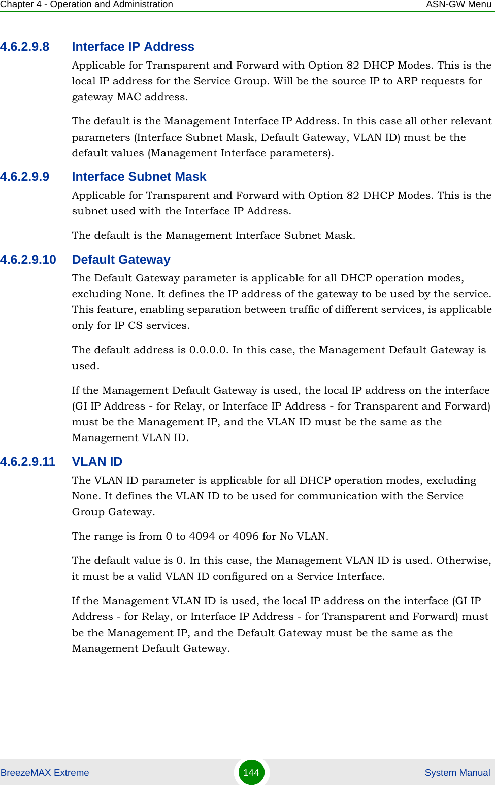 Chapter 4 - Operation and Administration ASN-GW MenuBreezeMAX Extreme 144  System Manual4.6.2.9.8 Interface IP AddressApplicable for Transparent and Forward with Option 82 DHCP Modes. This is the local IP address for the Service Group. Will be the source IP to ARP requests for gateway MAC address.The default is the Management Interface IP Address. In this case all other relevant parameters (Interface Subnet Mask, Default Gateway, VLAN ID) must be the default values (Management Interface parameters).4.6.2.9.9 Interface Subnet MaskApplicable for Transparent and Forward with Option 82 DHCP Modes. This is the subnet used with the Interface IP Address.The default is the Management Interface Subnet Mask.4.6.2.9.10 Default GatewayThe Default Gateway parameter is applicable for all DHCP operation modes, excluding None. It defines the IP address of the gateway to be used by the service. This feature, enabling separation between traffic of different services, is applicable only for IP CS services.The default address is 0.0.0.0. In this case, the Management Default Gateway is used.If the Management Default Gateway is used, the local IP address on the interface (GI IP Address - for Relay, or Interface IP Address - for Transparent and Forward) must be the Management IP, and the VLAN ID must be the same as the Management VLAN ID. 4.6.2.9.11 VLAN IDThe VLAN ID parameter is applicable for all DHCP operation modes, excluding None. It defines the VLAN ID to be used for communication with the Service Group Gateway.The range is from 0 to 4094 or 4096 for No VLAN.The default value is 0. In this case, the Management VLAN ID is used. Otherwise, it must be a valid VLAN ID configured on a Service Interface.If the Management VLAN ID is used, the local IP address on the interface (GI IP Address - for Relay, or Interface IP Address - for Transparent and Forward) must be the Management IP, and the Default Gateway must be the same as the Management Default Gateway.