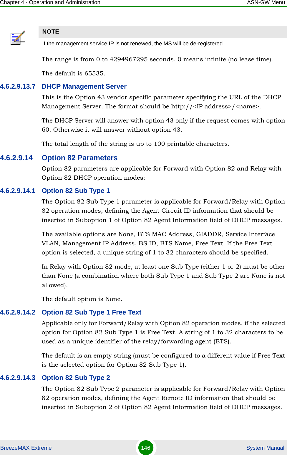 Chapter 4 - Operation and Administration ASN-GW MenuBreezeMAX Extreme 146  System ManualThe range is from 0 to 4294967295 seconds. 0 means infinite (no lease time).The default is 65535.4.6.2.9.13.7 DHCP Management ServerThis is the Option 43 vendor specific parameter specifying the URL of the DHCP Management Server. The format should be http://&lt;IP address&gt;/&lt;name&gt;. The DHCP Server will answer with option 43 only if the request comes with option 60. Otherwise it will answer without option 43.The total length of the string is up to 100 printable characters.4.6.2.9.14 Option 82 ParametersOption 82 parameters are applicable for Forward with Option 82 and Relay with Option 82 DHCP operation modes:4.6.2.9.14.1 Option 82 Sub Type 1The Option 82 Sub Type 1 parameter is applicable for Forward/Relay with Option 82 operation modes, defining the Agent Circuit ID information that should be inserted in Suboption 1 of Option 82 Agent Information field of DHCP messages.The available options are None, BTS MAC Address, GIADDR, Service Interface VLAN, Management IP Address, BS ID, BTS Name, Free Text. If the Free Text option is selected, a unique string of 1 to 32 characters should be specified.In Relay with Option 82 mode, at least one Sub Type (either 1 or 2) must be other than None (a combination where both Sub Type 1 and Sub Type 2 are None is not allowed).The default option is None.4.6.2.9.14.2 Option 82 Sub Type 1 Free TextApplicable only for Forward/Relay with Option 82 operation modes, if the selected option for Option 82 Sub Type 1 is Free Text. A string of 1 to 32 characters to be used as a unique identifier of the relay/forwarding agent (BTS).The default is an empty string (must be configured to a different value if Free Text is the selected option for Option 82 Sub Type 1).4.6.2.9.14.3 Option 82 Sub Type 2The Option 82 Sub Type 2 parameter is applicable for Forward/Relay with Option 82 operation modes, defining the Agent Remote ID information that should be inserted in Suboption 2 of Option 82 Agent Information field of DHCP messages.NOTEIf the management service IP is not renewed, the MS will be de-registered.