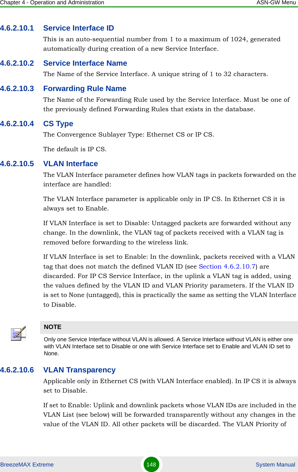 Chapter 4 - Operation and Administration ASN-GW MenuBreezeMAX Extreme 148  System Manual4.6.2.10.1 Service Interface IDThis is an auto-sequential number from 1 to a maximum of 1024, generated automatically during creation of a new Service Interface.4.6.2.10.2 Service Interface NameThe Name of the Service Interface. A unique string of 1 to 32 characters.4.6.2.10.3 Forwarding Rule NameThe Name of the Forwarding Rule used by the Service Interface. Must be one of the previously defined Forwarding Rules that exists in the database.4.6.2.10.4 CS TypeThe Convergence Sublayer Type: Ethernet CS or IP CS. The default is IP CS.4.6.2.10.5 VLAN InterfaceThe VLAN Interface parameter defines how VLAN tags in packets forwarded on the interface are handled:The VLAN Interface parameter is applicable only in IP CS. In Ethernet CS it is always set to Enable.If VLAN Interface is set to Disable: Untagged packets are forwarded without any change. In the downlink, the VLAN tag of packets received with a VLAN tag is removed before forwarding to the wireless link.If VLAN Interface is set to Enable: In the downlink, packets received with a VLAN tag that does not match the defined VLAN ID (see Section 4.6.2.10.7) are discarded. For IP CS Service Interface, in the uplink a VLAN tag is added, using the values defined by the VLAN ID and VLAN Priority parameters. If the VLAN ID is set to None (untagged), this is practically the same as setting the VLAN Interface to Disable.4.6.2.10.6 VLAN TransparencyApplicable only in Ethernet CS (with VLAN Interface enabled). In IP CS it is always set to Disable.If set to Enable: Uplink and downlink packets whose VLAN IDs are included in the VLAN List (see below) will be forwarded transparently without any changes in the value of the VLAN ID. All other packets will be discarded. The VLAN Priority of NOTEOnly one Service Interface without VLAN is allowed. A Service Interface without VLAN is either one with VLAN Interface set to Disable or one with Service Interface set to Enable and VLAN ID set to None.