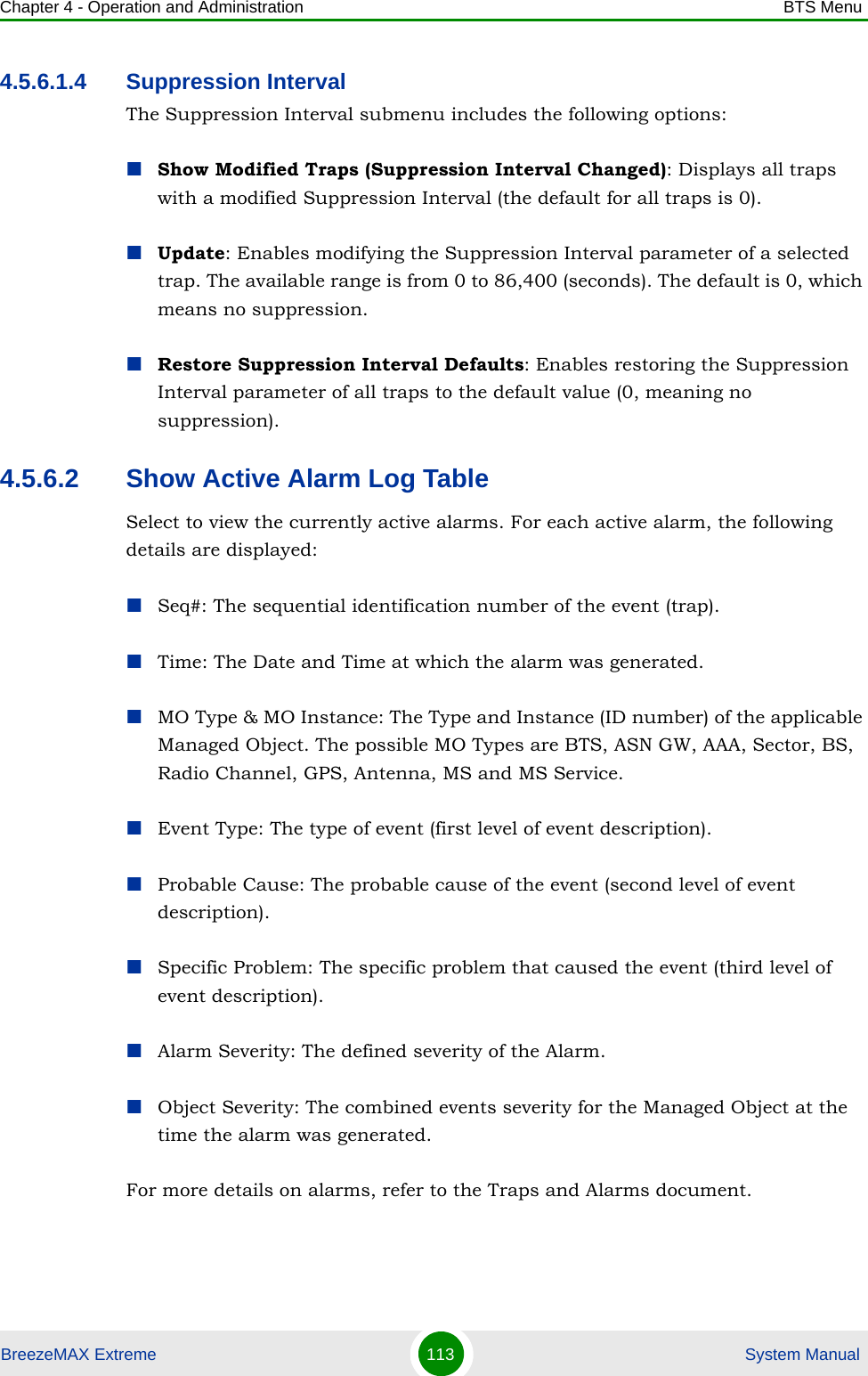 Chapter 4 - Operation and Administration BTS MenuBreezeMAX Extreme 113  System Manual4.5.6.1.4 Suppression IntervalThe Suppression Interval submenu includes the following options:Show Modified Traps (Suppression Interval Changed): Displays all traps with a modified Suppression Interval (the default for all traps is 0).Update: Enables modifying the Suppression Interval parameter of a selected trap. The available range is from 0 to 86,400 (seconds). The default is 0, which means no suppression.Restore Suppression Interval Defaults: Enables restoring the Suppression Interval parameter of all traps to the default value (0, meaning no suppression).4.5.6.2 Show Active Alarm Log TableSelect to view the currently active alarms. For each active alarm, the following details are displayed:Seq#: The sequential identification number of the event (trap).Time: The Date and Time at which the alarm was generated.MO Type &amp; MO Instance: The Type and Instance (ID number) of the applicable Managed Object. The possible MO Types are BTS, ASN GW, AAA, Sector, BS, Radio Channel, GPS, Antenna, MS and MS Service.Event Type: The type of event (first level of event description). Probable Cause: The probable cause of the event (second level of event description). Specific Problem: The specific problem that caused the event (third level of event description).Alarm Severity: The defined severity of the Alarm.Object Severity: The combined events severity for the Managed Object at the time the alarm was generated.For more details on alarms, refer to the Traps and Alarms document.