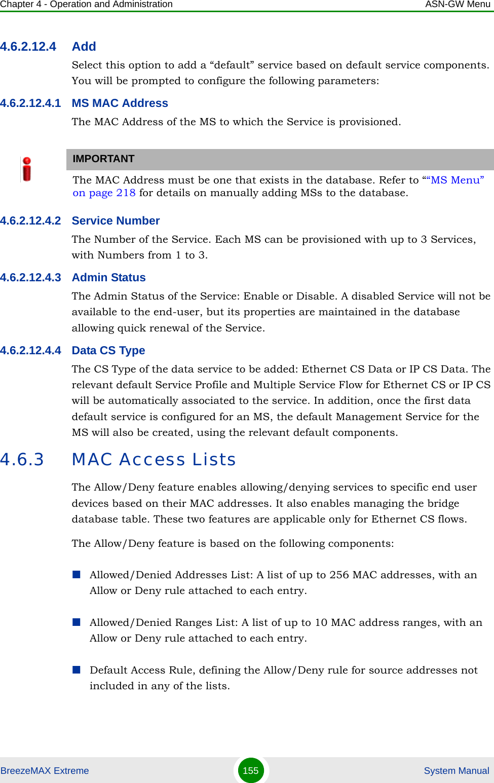 Chapter 4 - Operation and Administration ASN-GW MenuBreezeMAX Extreme 155  System Manual4.6.2.12.4 AddSelect this option to add a “default” service based on default service components. You will be prompted to configure the following parameters:4.6.2.12.4.1 MS MAC AddressThe MAC Address of the MS to which the Service is provisioned. 4.6.2.12.4.2 Service NumberThe Number of the Service. Each MS can be provisioned with up to 3 Services, with Numbers from 1 to 3.4.6.2.12.4.3 Admin StatusThe Admin Status of the Service: Enable or Disable. A disabled Service will not be available to the end-user, but its properties are maintained in the database allowing quick renewal of the Service.4.6.2.12.4.4 Data CS TypeThe CS Type of the data service to be added: Ethernet CS Data or IP CS Data. The relevant default Service Profile and Multiple Service Flow for Ethernet CS or IP CS will be automatically associated to the service. In addition, once the first data default service is configured for an MS, the default Management Service for the MS will also be created, using the relevant default components.4.6.3 MAC Access ListsThe Allow/Deny feature enables allowing/denying services to specific end user devices based on their MAC addresses. It also enables managing the bridge database table. These two features are applicable only for Ethernet CS flows.The Allow/Deny feature is based on the following components:Allowed/Denied Addresses List: A list of up to 256 MAC addresses, with an Allow or Deny rule attached to each entry. Allowed/Denied Ranges List: A list of up to 10 MAC address ranges, with an Allow or Deny rule attached to each entry.Default Access Rule, defining the Allow/Deny rule for source addresses not included in any of the lists.IMPORTANTThe MAC Address must be one that exists in the database. Refer to ““MS Menu” on page 218 for details on manually adding MSs to the database. 