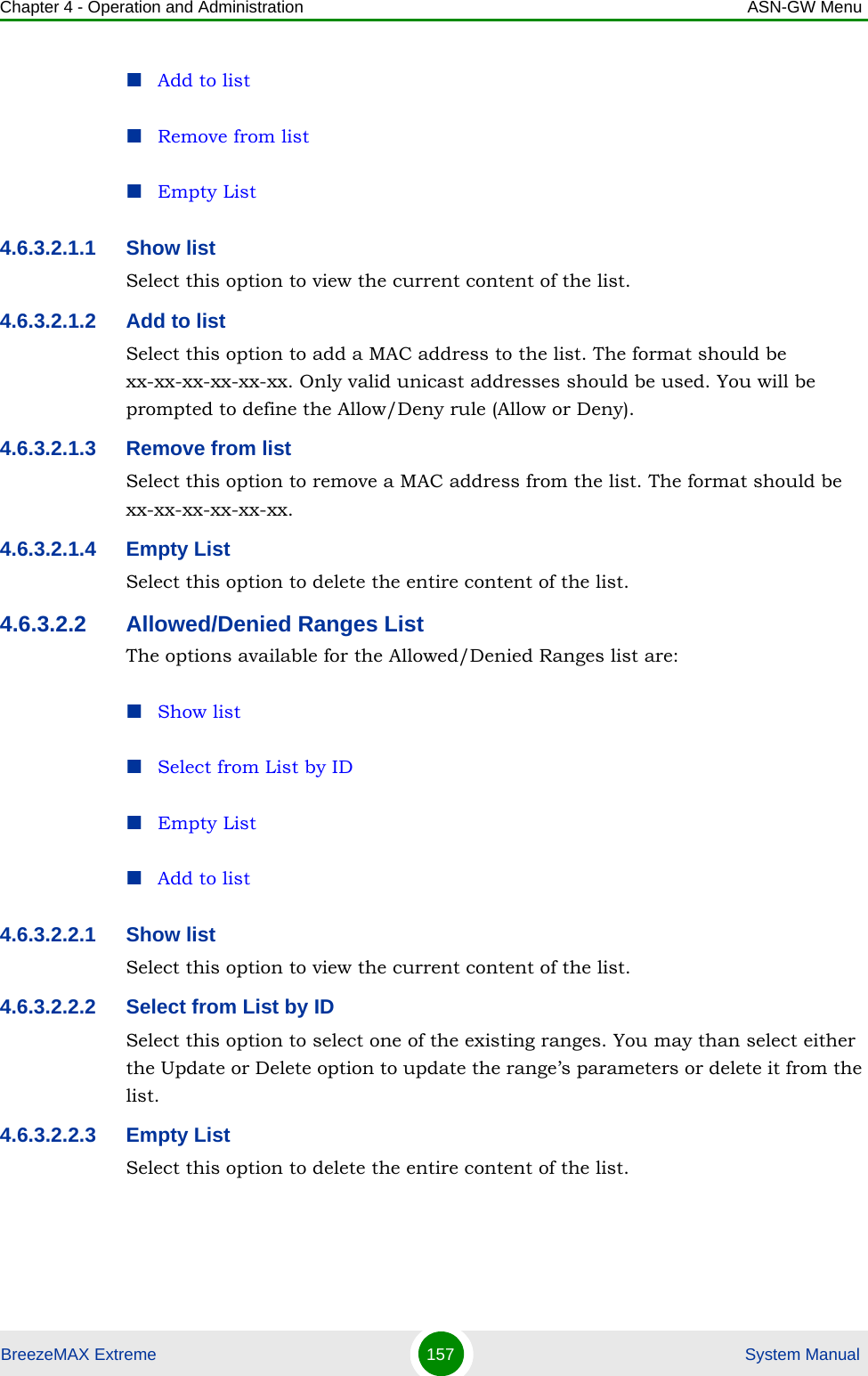 Chapter 4 - Operation and Administration ASN-GW MenuBreezeMAX Extreme 157  System ManualAdd to listRemove from listEmpty List4.6.3.2.1.1 Show listSelect this option to view the current content of the list.4.6.3.2.1.2 Add to listSelect this option to add a MAC address to the list. The format should be xx-xx-xx-xx-xx-xx. Only valid unicast addresses should be used. You will be prompted to define the Allow/Deny rule (Allow or Deny).4.6.3.2.1.3 Remove from listSelect this option to remove a MAC address from the list. The format should be xx-xx-xx-xx-xx-xx. 4.6.3.2.1.4 Empty ListSelect this option to delete the entire content of the list.4.6.3.2.2 Allowed/Denied Ranges ListThe options available for the Allowed/Denied Ranges list are:Show listSelect from List by IDEmpty ListAdd to list4.6.3.2.2.1 Show listSelect this option to view the current content of the list.4.6.3.2.2.2 Select from List by IDSelect this option to select one of the existing ranges. You may than select either the Update or Delete option to update the range’s parameters or delete it from the list.4.6.3.2.2.3 Empty ListSelect this option to delete the entire content of the list.