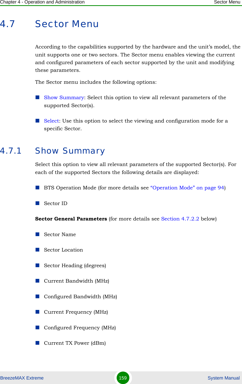 Chapter 4 - Operation and Administration Sector MenuBreezeMAX Extreme 159  System Manual4.7 Sector MenuAccording to the capabilities supported by the hardware and the unit’s model, the unit supports one or two sectors. The Sector menu enables viewing the current and configured parameters of each sector supported by the unit and modifying these parameters.The Sector menu includes the following options:Show Summary: Select this option to view all relevant parameters of the supported Sector(s).Select: Use this option to select the viewing and configuration mode for a specific Sector.4.7.1 Show SummarySelect this option to view all relevant parameters of the supported Sector(s). For each of the supported Sectors the following details are displayed:BTS Operation Mode (for more details see “Operation Mode” on page 94)Sector ID Sector General Parameters (for more details see Section 4.7.2.2 below)Sector NameSector LocationSector Heading (degrees)Current Bandwidth (MHz)Configured Bandwidth (MHz)Current Frequency (MHz)Configured Frequency (MHz)Current TX Power (dBm)