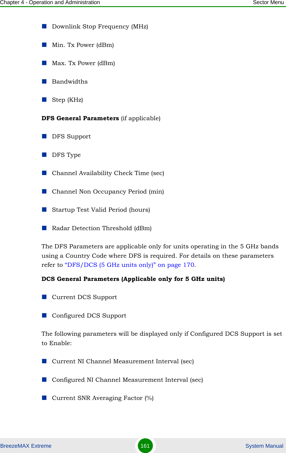 Chapter 4 - Operation and Administration Sector MenuBreezeMAX Extreme 161  System ManualDownlink Stop Frequency (MHz)Min. Tx Power (dBm)Max. Tx Power (dBm)BandwidthsStep (KHz)DFS General Parameters (if applicable)DFS SupportDFS TypeChannel Availability Check Time (sec)Channel Non Occupancy Period (min)Startup Test Valid Period (hours)Radar Detection Threshold (dBm)The DFS Parameters are applicable only for units operating in the 5 GHz bands using a Country Code where DFS is required. For details on these parameters refer to “DFS/DCS (5 GHz units only)” on page 170.DCS General Parameters (Applicable only for 5 GHz units)Current DCS SupportConfigured DCS SupportThe following parameters will be displayed only if Configured DCS Support is set to Enable:Current NI Channel Measurement Interval (sec)Configured NI Channel Measurement Interval (sec)Current SNR Averaging Factor (%)