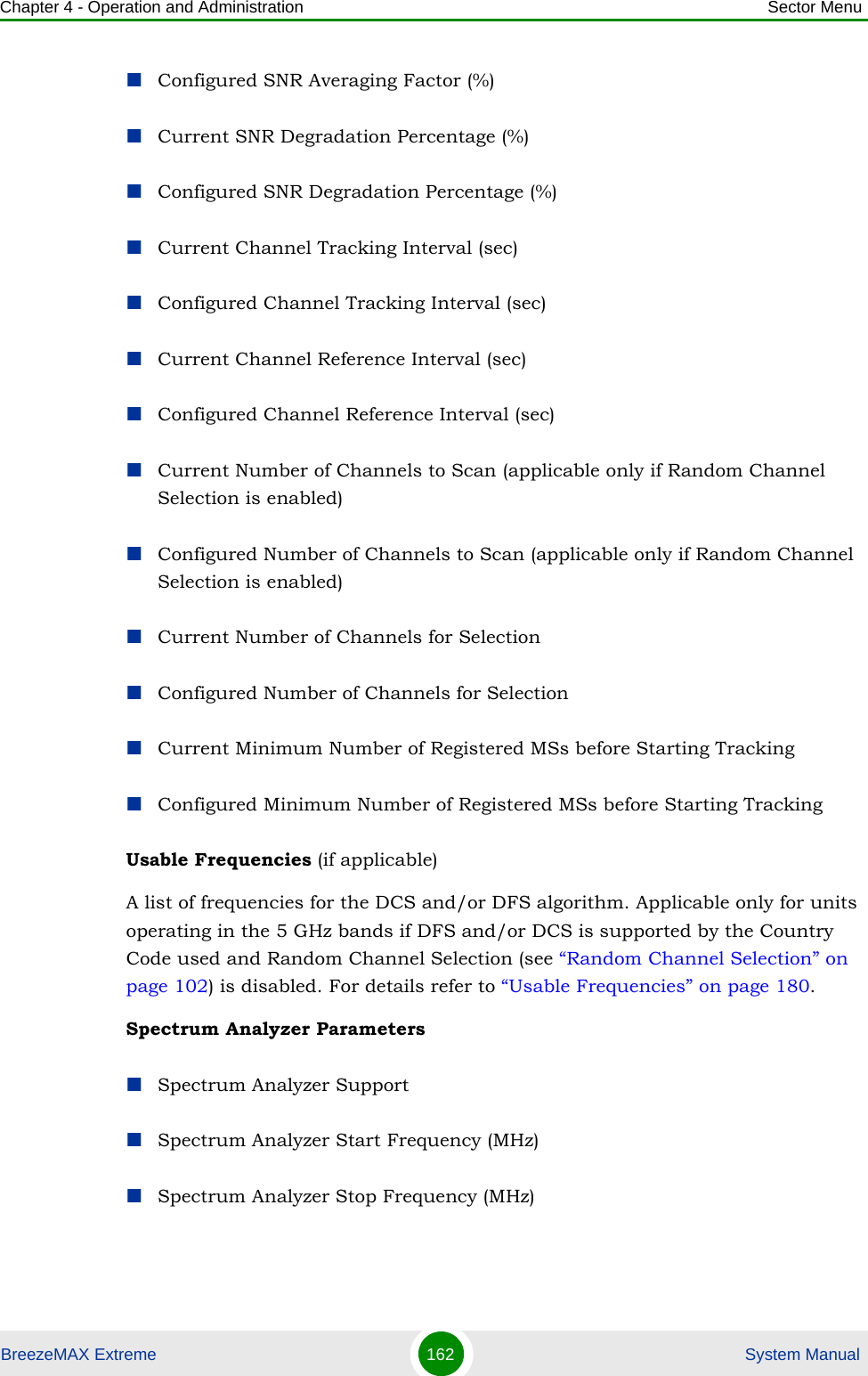 Chapter 4 - Operation and Administration Sector MenuBreezeMAX Extreme 162  System ManualConfigured SNR Averaging Factor (%)Current SNR Degradation Percentage (%)Configured SNR Degradation Percentage (%)Current Channel Tracking Interval (sec)Configured Channel Tracking Interval (sec)Current Channel Reference Interval (sec)Configured Channel Reference Interval (sec)Current Number of Channels to Scan (applicable only if Random Channel Selection is enabled)Configured Number of Channels to Scan (applicable only if Random Channel Selection is enabled)Current Number of Channels for SelectionConfigured Number of Channels for SelectionCurrent Minimum Number of Registered MSs before Starting TrackingConfigured Minimum Number of Registered MSs before Starting TrackingUsable Frequencies (if applicable)A list of frequencies for the DCS and/or DFS algorithm. Applicable only for units operating in the 5 GHz bands if DFS and/or DCS is supported by the Country Code used and Random Channel Selection (see “Random Channel Selection” on page 102) is disabled. For details refer to “Usable Frequencies” on page 180.Spectrum Analyzer ParametersSpectrum Analyzer SupportSpectrum Analyzer Start Frequency (MHz)Spectrum Analyzer Stop Frequency (MHz)