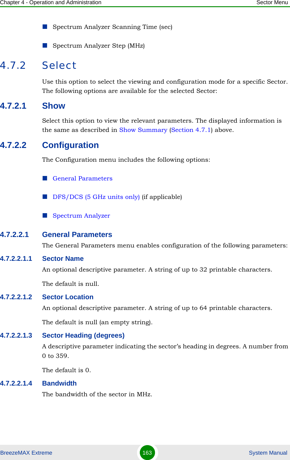 Chapter 4 - Operation and Administration Sector MenuBreezeMAX Extreme 163  System ManualSpectrum Analyzer Scanning Time (sec)Spectrum Analyzer Step (MHz)4.7.2 SelectUse this option to select the viewing and configuration mode for a specific Sector. The following options are available for the selected Sector:4.7.2.1 ShowSelect this option to view the relevant parameters. The displayed information is the same as described in Show Summary (Section 4.7.1) above.4.7.2.2 ConfigurationThe Configuration menu includes the following options:General ParametersDFS/DCS (5 GHz units only) (if applicable)Spectrum Analyzer4.7.2.2.1 General ParametersThe General Parameters menu enables configuration of the following parameters:4.7.2.2.1.1 Sector NameAn optional descriptive parameter. A string of up to 32 printable characters.The default is null. 4.7.2.2.1.2 Sector LocationAn optional descriptive parameter. A string of up to 64 printable characters.The default is null (an empty string). 4.7.2.2.1.3 Sector Heading (degrees)A descriptive parameter indicating the sector’s heading in degrees. A number from 0 to 359.The default is 0. 4.7.2.2.1.4 BandwidthThe bandwidth of the sector in MHz.