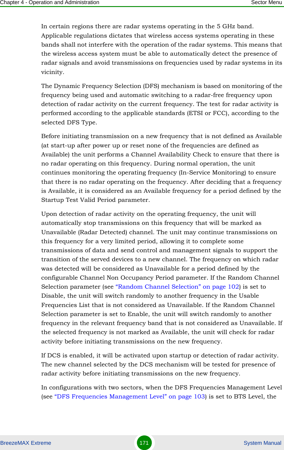 Chapter 4 - Operation and Administration Sector MenuBreezeMAX Extreme 171  System ManualIn certain regions there are radar systems operating in the 5 GHz band. Applicable regulations dictates that wireless access systems operating in these bands shall not interfere with the operation of the radar systems. This means that the wireless access system must be able to automatically detect the presence of radar signals and avoid transmissions on frequencies used by radar systems in its vicinity.The Dynamic Frequency Selection (DFS) mechanism is based on monitoring of the frequency being used and automatic switching to a radar-free frequency upon detection of radar activity on the current frequency. The test for radar activity is performed according to the applicable standards (ETSI or FCC), according to the selected DFS Type.Before initiating transmission on a new frequency that is not defined as Available (at start-up after power up or reset none of the frequencies are defined as Available) the unit performs a Channel Availability Check to ensure that there is no radar operating on this frequency. During normal operation, the unit continues monitoring the operating frequency (In-Service Monitoring) to ensure that there is no radar operating on the frequency. After deciding that a frequency is Available, it is considered as an Available frequency for a period defined by the Startup Test Valid Period parameter.Upon detection of radar activity on the operating frequency, the unit will automatically stop transmissions on this frequency that will be marked as Unavailable (Radar Detected) channel. The unit may continue transmissions on this frequency for a very limited period, allowing it to complete some transmissions of data and send control and management signals to support the transition of the served devices to a new channel. The frequency on which radar was detected will be considered as Unavailable for a period defined by the configurable Channel Non Occupancy Period parameter. If the Random Channel Selection parameter (see “Random Channel Selection” on page 102) is set to Disable, the unit will switch randomly to another frequency in the Usable Frequencies List that is not considered as Unavailable. If the Random Channel Selection parameter is set to Enable, the unit will switch randomly to another frequency in the relevant frequency band that is not considered as Unavailable. If the selected frequency is not marked as Available, the unit will check for radar activity before initiating transmissions on the new frequency. If DCS is enabled, it will be activated upon startup or detection of radar activity. The new channel selected by the DCS mechanism will be tested for presence of radar activity before initiating transmissions on the new frequency.In configurations with two sectors, when the DFS Frequencies Management Level (see “DFS Frequencies Management Level” on page 103) is set to BTS Level, the 