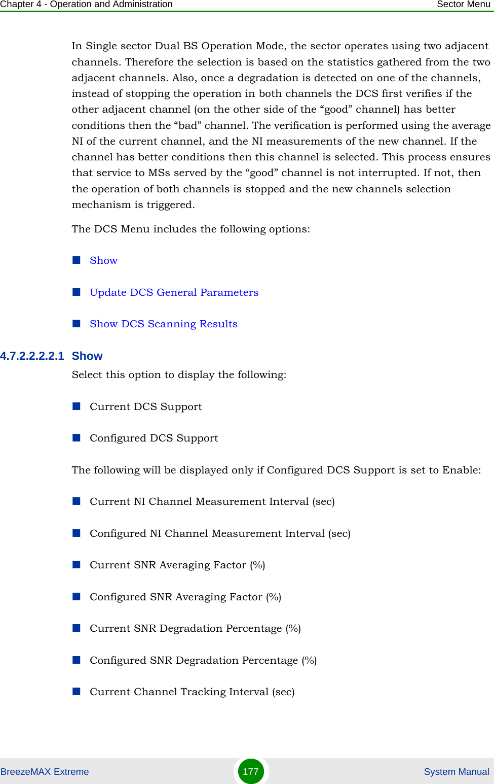 Chapter 4 - Operation and Administration Sector MenuBreezeMAX Extreme 177  System ManualIn Single sector Dual BS Operation Mode, the sector operates using two adjacent channels. Therefore the selection is based on the statistics gathered from the two adjacent channels. Also, once a degradation is detected on one of the channels, instead of stopping the operation in both channels the DCS first verifies if the other adjacent channel (on the other side of the “good” channel) has better conditions then the “bad” channel. The verification is performed using the average NI of the current channel, and the NI measurements of the new channel. If the channel has better conditions then this channel is selected. This process ensures that service to MSs served by the “good” channel is not interrupted. If not, then the operation of both channels is stopped and the new channels selection mechanism is triggered.The DCS Menu includes the following options:ShowUpdate DCS General ParametersShow DCS Scanning Results4.7.2.2.2.2.1 ShowSelect this option to display the following:Current DCS SupportConfigured DCS SupportThe following will be displayed only if Configured DCS Support is set to Enable:Current NI Channel Measurement Interval (sec)Configured NI Channel Measurement Interval (sec)Current SNR Averaging Factor (%)Configured SNR Averaging Factor (%)Current SNR Degradation Percentage (%)Configured SNR Degradation Percentage (%)Current Channel Tracking Interval (sec)