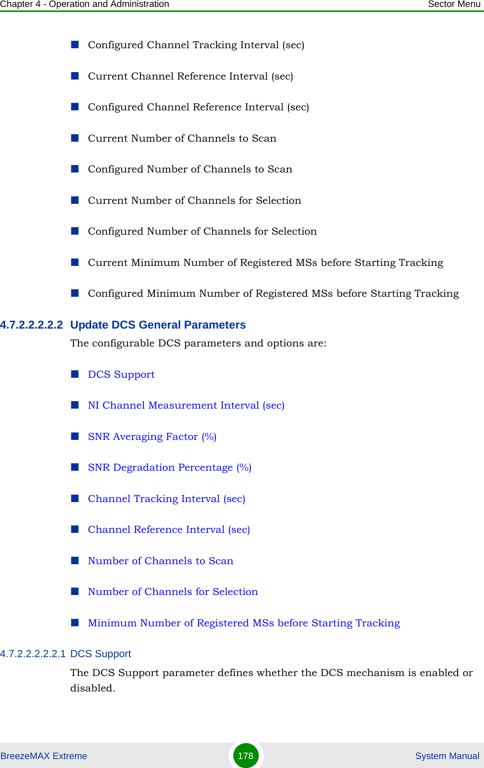 Chapter 4 - Operation and Administration Sector MenuBreezeMAX Extreme 178  System ManualConfigured Channel Tracking Interval (sec)Current Channel Reference Interval (sec)Configured Channel Reference Interval (sec)Current Number of Channels to ScanConfigured Number of Channels to ScanCurrent Number of Channels for SelectionConfigured Number of Channels for SelectionCurrent Minimum Number of Registered MSs before Starting TrackingConfigured Minimum Number of Registered MSs before Starting Tracking4.7.2.2.2.2.2 Update DCS General ParametersThe configurable DCS parameters and options are:DCS SupportNI Channel Measurement Interval (sec)SNR Averaging Factor (%)SNR Degradation Percentage (%)Channel Tracking Interval (sec)Channel Reference Interval (sec)Number of Channels to ScanNumber of Channels for SelectionMinimum Number of Registered MSs before Starting Tracking4.7.2.2.2.2.2.1 DCS SupportThe DCS Support parameter defines whether the DCS mechanism is enabled or disabled. 