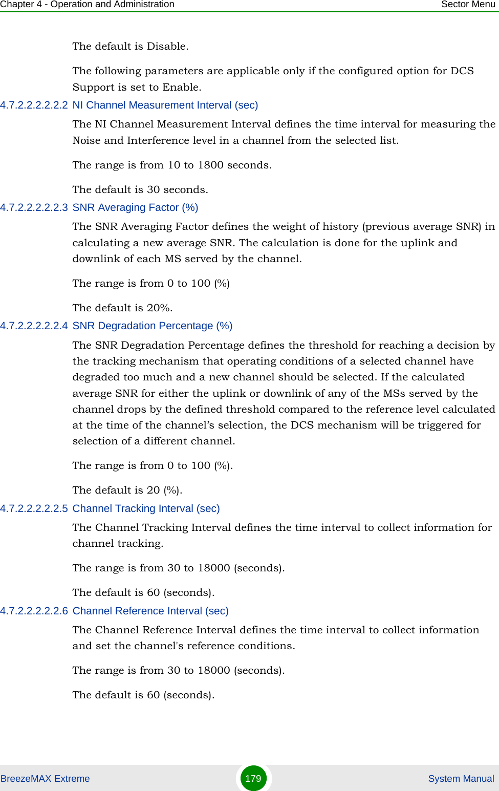 Chapter 4 - Operation and Administration Sector MenuBreezeMAX Extreme 179  System ManualThe default is Disable.The following parameters are applicable only if the configured option for DCS Support is set to Enable.4.7.2.2.2.2.2.2 NI Channel Measurement Interval (sec)The NI Channel Measurement Interval defines the time interval for measuring the Noise and Interference level in a channel from the selected list.The range is from 10 to 1800 seconds.The default is 30 seconds.4.7.2.2.2.2.2.3 SNR Averaging Factor (%)The SNR Averaging Factor defines the weight of history (previous average SNR) in calculating a new average SNR. The calculation is done for the uplink and downlink of each MS served by the channel.The range is from 0 to 100 (%)The default is 20%.4.7.2.2.2.2.2.4 SNR Degradation Percentage (%)The SNR Degradation Percentage defines the threshold for reaching a decision by the tracking mechanism that operating conditions of a selected channel have degraded too much and a new channel should be selected. If the calculated average SNR for either the uplink or downlink of any of the MSs served by the channel drops by the defined threshold compared to the reference level calculated at the time of the channel’s selection, the DCS mechanism will be triggered for selection of a different channel.The range is from 0 to 100 (%).The default is 20 (%).4.7.2.2.2.2.2.5 Channel Tracking Interval (sec)The Channel Tracking Interval defines the time interval to collect information for channel tracking. The range is from 30 to 18000 (seconds).The default is 60 (seconds).4.7.2.2.2.2.2.6 Channel Reference Interval (sec)The Channel Reference Interval defines the time interval to collect information and set the channel&apos;s reference conditions. The range is from 30 to 18000 (seconds).The default is 60 (seconds).